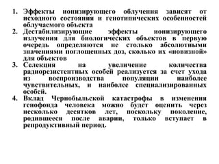 1. Эффекты ионизирующего облучения зависят от 
исходного состояния и генотипических особенностей 
облучаемого объекта 
2. Дестабилизирующие эффекты ионизирующего 
излучения для биологических объектов в первую 
очередь определяются не столько абсолютными 
значениями поглощенных доз, сколько их «новизной» 
для объектов 
3. Селекция на увеличение количества 
радиорезистентных особей реализуется за счет ухода 
из воспроизводства популяции наиболее 
чувствительных, и наиболее специализированных 
особей. 
4. Вклад Чернобыльской катастрофы в изменения 
генофонда человека можно будет оценить через 
несколько десятков лет, поскольку поколение, 
родившееся после аварии, только вступает в 
репродуктивный период. 
 