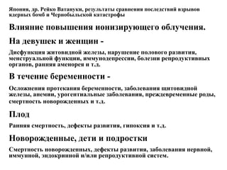 Япония, др. Рейко Ватануки, результаты сравнения последствий взрывов 
ядерных бомб и Чернобыльской катастрофы 
Влияние повышения ионизирующего облучения. 
На девушек и женщин - 
Дисфункция житовидной железы, нарушение полового развития, 
менструальной функции, иммунодепрессии, болезни репродуктивных 
органов, ранняя аменорея и т.д. 
В течение беременности - 
Осложнения протекания беременности, заболевания щитовидной 
железы, анемии, урогентиальные заболевания, преждевременные роды, 
смертность новорожденных и т.д. 
Плод 
Ранняя смертность, дефекты развития, гипоксия и т.д. 
Новорожденные, дети и подростки 
Смертность новорожденных, дефекты развития, заболевания нервной, 
иммунной, эндокринной и/или репродуктивной систем. 
 