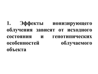 1. Эффекты ионизирующего 
облучения зависят от исходного 
состояния и генотипических 
особенностей облучаемого 
объекта 
 