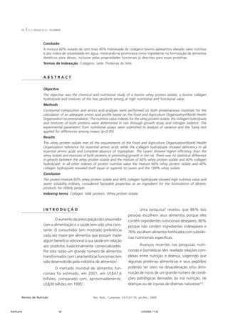 62 | F.L.F. ZIEGLER & V.C. SEGARBIERI 
Conclusão 
A mistura 60% isolado de soro mais 40% hidrolisado de colágeno bovino apresentou elevado valor nutritivo 
e alto índice de solubilidade em água, mostrando-se promissora como ingrediente na formulação de alimentos 
dietéticos para idosos, inclusive pelas propriedades funcionais já descritas para essas proteínas. 
Termos de Indexação: Colágeno. Leite. Proteínas do leite. 
A B S T R A C T 
Objective 
The objective was the chemical and nutritional study of a bovine whey protein isolate, a bovine collagen 
hydrolysate and mixtures of the two products aiming at high nutritional and functional value. 
Methods 
Centesimal composition and amino acid analyses were performed on both proteinaceous materials for the 
calculation of an adequate amino acid profile based on the Food and Agriculture Organization/World Health 
Organization recommendation. The nutritive value indexes for the whey protein isolate, the collagen hydrolysate 
and mixtures of both proteins were determined in rats through growth assay and nitrogen balance. The 
experimental parameters from nutritional assays were submitted to analysis of variance and the Tukey test 
applied for differences among means (p<0.05). 
Results 
The whey protein isolate met all the requirements of the Food and Agriculture Organization/World Health 
Organization reference for essential amino acids while the collagen hydrolysate showed deficiency in all 
essential amino acids and complete absence of tryptophan. The casein showed higher efficiency than the 
whey isolate and mixtures of both proteins in promoting growth in the rat. There was no statistical difference 
in growth between the whey protein isolate and the mixture of 60% whey protein isolate and 40% collagen 
hydrolysate. In all other indexes of protein nutritive value the mixture 60% whey protein isolate and 40% 
collagen hydrolysate revealed itself equal or superior to casein and the 100% whey isolate. 
Conclusion 
The protein mixture 60% whey protein isolate and 40% collagen hydrolysate showed high nutritive value and 
water solubility indexes, considered favorable properties as an ingredient for the formulation of dietetic 
products for elderly people. 
Indexing terms: Collagen. Milk proteins. Whey protein isolate. 
I N T R O D U Ç Ã O 
O aumento da preocupação do consumidor 
com a alimentação e a saúde tem sido uma cons-tante. 
O consumidor tem mostrado preferência 
cada vez maior por alimentos que possam trazer 
algum benefício adicional à sua saúde em relação 
aos produtos tradicionalmente comercializados. 
Por esta razão um grande número de alimentos 
transformados com características funcionais tem 
sido desenvolvido pela indústria de alimentos1. 
O mercado mundial de alimentos fun-cionais 
foi estimado, em 2001, em US$47,6 
bilhões, comparado com, aproximadamente, 
US$30 bilhões em 19952. 
Uma pesquisa3 revelou que 86% das 
pessoas escolhem seus alimentos porque eles 
contêm ingredientes nutricionais desejáveis, 80% 
porque não contêm ingredientes indesejáveis e 
76% escolhem alimentos fortificados com substân-cias 
nutricionais específicas. 
Avanços recentes nas pesquisas nutri-cionais 
e biomédicas têm revelado relações com-plexas 
entre nutrição e doença, sugerindo que 
algumas proteínas alimentícias e seus peptídios 
poderão ser úteis na desaceleração e/ou dimi-nuição 
de riscos de um grande número de condi-ções 
patológicas derivadas da má nutrição, de 
doenças ou de injúrias de diversas naturezas4-9. 
Revista de Nutrição Rev. Nutr., Campinas, 22(1):61-70, jan./fev., 2009 
Nutri6.pmd 62 12/5/2009, 11:30 
 