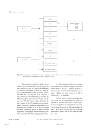 64 | F.L.F. ZIEGLER & V.C. SEGARBIERI 
Figura 1. Protocolo experimental: (A) do primeiro ensaio biológico com ratos Wistar durante o período de 21 dias; (B) do segundo 
ensaio biológico com ratos Wistar durante o período de 10 dias. 
Os ratos utilizados foram da linhagem 
Wistar, recém desmamados, provenientes do 
Centro Multidisciplinar de Investigações Biológicas 
(CEMIB) da Universidade Estadual de Campinas. 
Após chegada ao laboratório de ensaio, perma-neceram 
por 3 a 4 dias em ração comercial e 
água ad libitum para adaptação às condições do 
laboratório (20°C, desvio-padrão - DP=2), umidade 
do ar de 75% (DP=3) e períodos alternados de 
claro-escuro de 12h). Findo o período de adapta-ção 
os ratos foram pesados e descartados os que 
estavam muito abaixo ou acima do peso médio 
do grupo. Os demais animais, 6 por tratamento 
no primeiro ensaio e 8 por tratamento no segundo 
ensaio, foram distribuídos em grupos, por sorteio. 
As médias dos pesos iniciais dos ratos que 
compuseram os grupos do primeiro ensaio va-riaram 
entre 72,3g (DP=11,3g) a 96,3g (DP=8,6), 
enquanto que nos grupos do segundo ensaio os 
pesos médios dos ratos variaram de 78,4g 
(DP=4,6) a 81,2g (DP=7,2). 
As dietas experimentais foram preparadas 
com base nas recomendações do American 
Institute of Nutrition (AIN - 93G)19, sendo que o 
componente protéico foi reduzido de 17 para 12%, 
mantendo as dietas isoenergéticas pela adição de 
mais 5% de carboidrato. Durante todo o período 
experimental os ratos tiveram livre acesso às dietas 
e à água. 
Revista de Nutrição Rev. Nutr., Campinas, 22(1):61-70, jan./fev., 2009 
Nutri6.pmd 64 12/5/2009, 11:30 
 