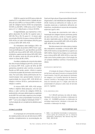 MISTURAS DE PROTEÍNAS DE SORO LÁCTEO E COLÁGENO | 69 
O BN foi superior (p<0,05) para a dieta de 
caseína (CC) e não diferiu entre o isolado de pro-teína 
de soro (WPI) e as misturas WPI e o hidroli-sado 
de colágeno bovino (HCB) nas proporções 
50:50% ou 60:40%. O BN variou entre 1,93g N 
para a CC e 1,46g N para a mistura 50:50%. 
A digestibilidade, que representa o nitro-gênio 
absorvido (% do NI), foi superior para o 
WPI (95,7%) e 95,1% para CC. O menor valor 
encontrado (93,6%) foi para a mistura 50% WPI: 
50% HCB e um valor intermediário (94,4%) para 
a mistura 60% WPI: 40% HCB. 
Os indicadores valor biológico (VB) e da 
utilização líquida da proteína (NPU) foram supe-riores 
(p<0,05) para a CC, que não diferiu (p>0,05) 
do WPI e da mistura 60% WPI: 40% HCB sendo, 
entretanto, superior aos da mistura 50% WPI: 50% 
HCB. Os valores, tanto de VB como de NPU, va-riaram 
na faixa de 80 a 90%. 
A análise cuidadosa do conjunto dos dados 
dos dois ensaios biológicos permitiu concluir que 
as misturas WPI: HCB, a partir de 50% de WPI 
apresentou excelente valor nutritivo, se asseme-lhando 
ao WPI sendo, porém, inferior à caseína 
no tocante ao poder de promover crescimento em 
ratos. Por outro lado, testes preliminares de imu-noestimulação 
(não apresentados) mostram a 
superioridade da mistura WPI: HCB 60:40 em 
relação à mistura 50:50 e, particularmente em 
relação à caseína. 
A mistura 60% WPI: 40% HCB atingiu 
melhor o objetivo desta pesquisa, uma vez que 
elevou o valor nutritivo do colágeno (HCB) de, 
praticamente, zero para valores iguais ou superiores 
ao do WPI. Por outro lado, espera-se uma comple-mentação 
das várias propriedades funcionais do 
WPI5,7-9 com as do colágeno hidrolisado (HCB)11-13, 
na formulação de um complemento dietético para 
idosos. 
Rev. Nutr., Campinas, 22(1):61-70, jan./fev., 2009 Revista de Nutrição 
C O N C L U S Ã O 
A composição em aminoácidos essenciais 
do isolado protéico de soro de leite bovino (WPI) 
atendeu completamente às recomendações da 
Food and Agriculture Organization/World Health 
Organization; a do hidrolisado de colágeno bovino 
(HCB) mostrou-se deficiente em todos os ami-noácidos 
essenciais e totalmente deficiente em 
triptofano, resultando em escore de aminoácidos 
essenciais igual a zero. 
No ensaio de crescimento com ratos o 
hidrolisado de colágeno bovino promoveu perda 
de peso dos animais, sendo os maiores ganhos 
de peso registrados para as dietas com caseína 
seguida pelas misturas 80% WPI: 20% HCB, 60% 
WPI: 40% HCB e WPI (100%). 
Nos dois ensaios com ratos e para a maioria 
dos indicadores estudados a mistura 60% WPI: 
40% HCB mostrou-se equivalente ou superior ao 
WPI (100%). Desta forma chegou-se à conclusão 
que a mistura 60% WPI: 40% HCB é a mais indi-cada 
como fonte protéica para a formulação de 
um produto dietético nutritivo e funcional para 
idosos. 
A G R A D E C I M E N T O S 
A Fundação de Amparo à Pesquisa do Estado 
de São Paulo, pelo apoio financeiro e à empresa GELITA 
South America, Cotia (SP), pela doação do hidrolisado 
de colágeno e ao Conselho Nacional de Desenvol-vimento 
Científico e Tecnológico pela concessão de 
bolsa de mestrado para F.L.F. Ziegler, pela bolsa de 
produtividade em pesquisa e pelas taxas de bancada 
para V.C. Sgarbieri. 
C O L A B O R A Ç Ã O 
F.L.F. ZIEGLER participou da coleta de dados, 
tabulação e discussão dos resultados e elaboração do 
artigo. V.C. SGARBIERI participou na elaboração da 
estratégia experimental, tabulação e discussão dos 
resultados e elaboração do artigo. 
R E F E R Ê N C I A S 
1. Bello J. Los alimentos funcionales o nutraceuticos: 
nueva gama de productos em la indústria 
alimentaria. Alimentaria: Rev Technol Hig Alim. 
1995; 265:25-30. 
Nutri6.pmd 69 12/5/2009, 11:30 
 