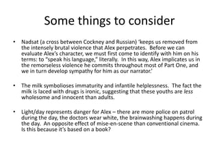 Some things to consider 
• Nadsat (a cross between Cockney and Russian) ‘keeps us removed from 
the intensely brutal violence that Alex perpetrates. Before we can 
evaluate Alex’s character, we must first come to identify with him on his 
terms: to “speak his language,” literally. In this way, Alex implicates us in 
the remorseless violence he commits throughout most of Part One, and 
we in turn develop sympathy for him as our narrator.’ 
• The milk symbolioses immaturity and infantile helplessness. The fact the 
milk is laced with drugs is ironic, suggesting that these youths are less 
wholesome and innocent than adults. 
• Light/day represents danger for Alex – there are more police on patrol 
during the day, the doctors wear white, the brainwashing happens during 
the day. An opposite effect of mise-en-scene than conventional cinema. 
Is this because it’s based on a book? 
 