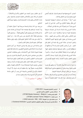 ضي } صبح همها هو الدرهم والدينار، ثم كيف متُ 8أ* الجذور، 
اليوم بحلوه ومرّه دون التفكير في الغد. 
سؤولية المجتمعية، � z شعار الم { ست 6إلى ا * نحن –حقاً – بحاجة 
أن التميز * ر، كما تعي @@ التي تفكّر بعقلية التكامل مع الآخ 
شتى المجالات . 7 سرتاتيجياً لا غنى عنه في 6 صبح خياراً ا 8أ* 
صات معرفية |إلى من * ة @@ س@@6 ا@@ ة م @@ اج @@ ي في ح @@ رب @@ ع@@ ا ال @@ ن@@ الم @@ ع 
درة الأمم @@ دد ق @@إبداعية وابتكارية؛ تح * باعتبارها قيمة 
س على الفهم... عالمنا z س6أ� س، وتبّني الفكر، وتت z على التناف 
إلى عقول؛ تكون ثوابتها القيم الأخلاقية، * العربي بحاجة 
إلى العقل قبل * ستدام، عالمنا العربي في حاجة z والعمل الم 
أو *أن نحاكيها * سات لا 6 ضل الممار }أف* س zأن نتلم *إلى * النقل... 
صوغها ونعدلها ونجتهد فيها؛ | سب، ولكن ن z ستهلكها فح z ن 
يًرا، @أخ* ادة...و @@ ري @@ ساً ونقطة انطلاق نحو ال 6 كي تكون نبرا 
صفاء الأذهان، 8إلى نقاء النوايا، و * عالمنا العربي في حاجة 
إلى * صول 8 شحذ الهمم؛ للو 7 وتنوير العقول، وتثبيت المعارف، و 
القمم... 
ضرة }أن نرتكهم في ح *أ ما نقدمه للأجيال القادمة؛ * سو 6أ*إن * 
أن نمنحهم مفاتيح المعرفة بكافة * شور واهية، بينما يمكن { ق 
سائل المعرفية المتنوعة. 6 صورها، من خلال الو 8 
سالتنا؟ 6 سنا وفي ر zأنف * صون مع | ساءل: هل نحن مخل z وختاماً نت 
أو معيباً * صاً 8 سواء كان هذا العلم منقو 6أم نحن تجارعلم، * 
داع و لاابتكار؟... @@أو غير مكتمل، ودون البحث عن التطوير و لااب * 
ضمان نجاحها، وعلى } ص للفكرة ل 8 سالة رهين بالإخلا 6 فنجاح الر 
ضحية والبذل، وعليها جميعاً تكون } ص يكون مقدار الت 8 مقدار الإخلا 
النتائج. 
أن * سؤال؛ فعليه � z صريحة لهذا ال 8 ضحة 9إجابة وا * من يجد مع ذاته 
صل |إلى هامات ت *أحوجنا * ساهم في مجتمعه، فما z سه، لي zأ بنف * يبد 
ستمعون كثيراً zؤون كثيراً ويكتبون قليلاً... ي �إلى قامات ممن يقر * بنا 
أخوف *إن * « : ضي الله عنه 9 ويتحدثون قليلاً، قال الفاروق عمر ر 
أخاف على هذه الأمة المنافق العليم قالوا: وكيف يكون منافقاً * ما 
.» سان جاهل القلب والعمل z عليماً قال: عليم الل 
ل تحقيق @@أج*إلى من يعمل في ميادين المعرفة؛ من * نحن بحاجة 
ساهمة في تحقيق z ستدامة في الرقي بالمجتمع التطويري؛ والم z تنمية م 
شاملة؛ تلبي لااحتياجات، وتفي بمتطلبات المجتمع، 7 ضة تنموية } نه 
سيخ 6 سهام في تعزيز وتر 6 شبابي قادرعلى الإ7 وخلق وعي مجتمعي 
ضل؛ ليكون لدينا نخبة }أف*إلى ماهو * قيم ومبادىء التطوير والتغيير 
سلوك 6أدوات و * متميزة لا تحمل فقط العلم، ولكن تمنح مهارات و 
ضيف قيمة لمجتمعاتنا بمداد الأخلاق والمهنية، وتكون }إيجابي، وت * 
إلا الريادة * ست مفعولًا بها، في منظومة لم تعد تعرف z فاعلة ولي 
أن تكون متاحة * داع المجتمعي والمعرفة التي يجب @@@ الخلقية والإب 
ستدام. z ستقبل م z شركاء في م 7 للمجتمع؛ لأن الجميع 
سبتمبر 2014 6أبوظبي 20 � 
) CMI-CEO ( س التنفيذي لمجموعة ù •الرئي 
سي ù سS� سي ـ التطوير والتميز المؤù شار رئي û ست ù •م 
) EFQM Master Assessor , Belgium ( سي معتمد € • مقيم رئي 
) EFQM Licensed Trainer, Belgium ( •مدرب معتمد 
) CKM Instructor KMI, USA ( دارة المعرفة � •مدرب معتمد فى إ 
) Chartered Arbitrator ( بوظبي للتوفيق والتحكيم التجاري � •محكم تجاري دولي بمركز أ 
