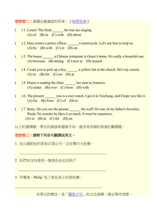 想想看二：請選出最適當的答案。 [ 核對答案 ] ( ) 1. Listen! The birds the tree are singing. (A) of (B) in (C) with (D) about ( ) 2. Here comes a police officer a motorcycle. Let's ask him to help us. (A) by (B) with (C) in (D) on ( ) 3. The house a Chinese restaurant is Grace's home. It's really a beautiful one. (A) between (B) during (C) next to (D) around ( ) 4. I want you to pick up a boy a yellow hat at the church. He's my cousin. (A) in (B) for (C) on (D) at ( ) 5. Diana is reading the letter her aunt in America. (A) under (B) over (C) from (D) with ( ) 6. The present you is a nice watch. I got it in Taichung, and I hope you like it. (A) for (B) from (C) of (D) to ( ) 7. Betty: Do you see the picture the wall? It's one of my father's favorites. Paula: No wonder he likes it so much. It must be expensive. (A) in (B) at (C) for (D) on 以上的選擇題，學生的錯誤率還算不高，最容易弄錯的莫過於翻譯題。 想想看三：請將下列各句翻譯成英文。 1. 在公園附近的那家百貨公司，正在舉行大拍賣。 _________________________________________________ 2. 你們有沒有看到一隻黑色長毛的狗？ _________________________________________________ 3. 早餐後，Philip 吃了放在桌上的那些藥。 _________________________________________________ 本單元的概念，是「關係子句」的文法基礎，務必要弄清楚。 