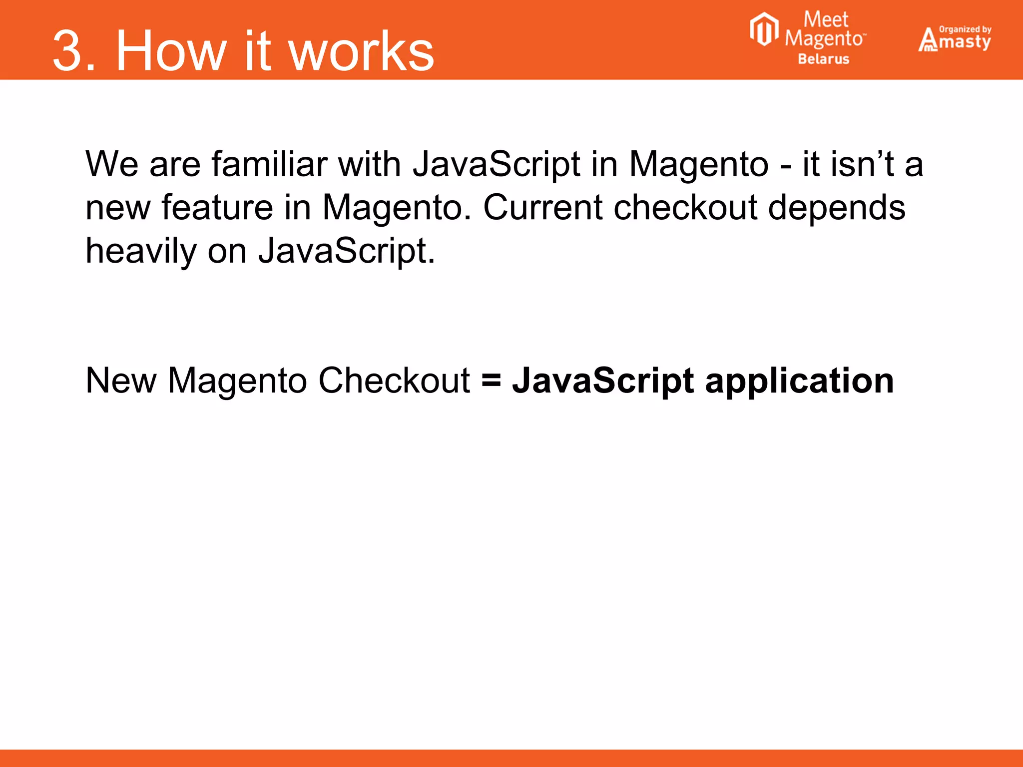 3. How it works
We are familiar with JavaScript in Magento - it isn’t a
new feature in Magento. Current checkout depends
heavily on JavaScript.
New Magento Checkout = JavaScript application
 