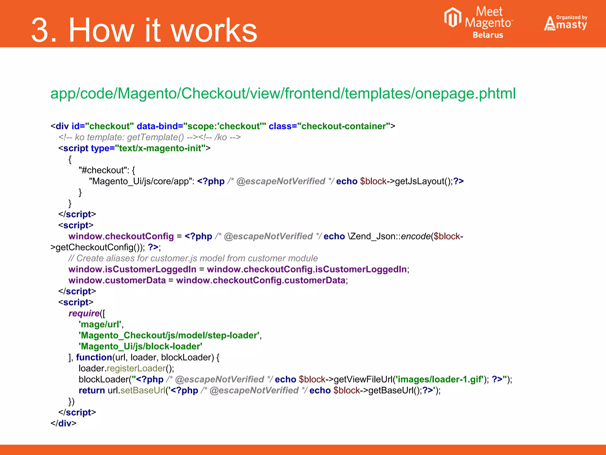 3. How it works
app/code/Magento/Checkout/view/frontend/templates/onepage.phtml
<div id="checkout" data-bind="scope:'checkout'" class="checkout-container">
<!-- ko template: getTemplate() --><!-- /ko -->
<script type="text/x-magento-init">
{
"#checkout": {
"Magento_Ui/js/core/app": <?php /* @escapeNotVerified */ echo $block->getJsLayout();?>
}
}
</script>
<script>
window.checkoutConfig = <?php /* @escapeNotVerified */ echo Zend_Json::encode($block-
>getCheckoutConfig()); ?>;
// Create aliases for customer.js model from customer module
window.isCustomerLoggedIn = window.checkoutConfig.isCustomerLoggedIn;
window.customerData = window.checkoutConfig.customerData;
</script>
<script>
require([
'mage/url',
'Magento_Checkout/js/model/step-loader',
'Magento_Ui/js/block-loader'
], function(url, loader, blockLoader) {
loader.registerLoader();
blockLoader("<?php /* @escapeNotVerified */ echo $block->getViewFileUrl('images/loader-1.gif'); ?>");
return url.setBaseUrl('<?php /* @escapeNotVerified */ echo $block->getBaseUrl();?>');
})
</script>
</div>
 