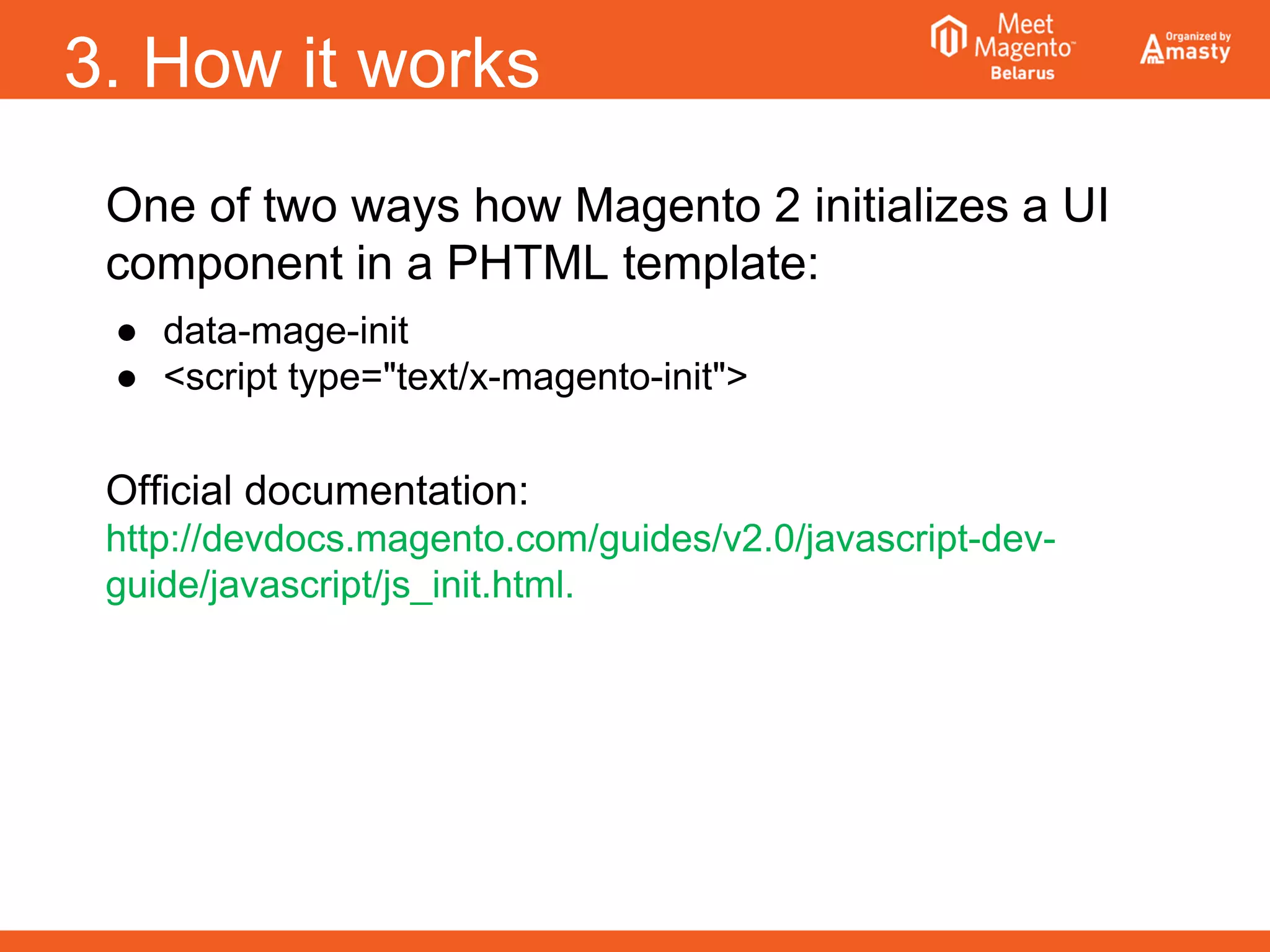 3. How it works
One of two ways how Magento 2 initializes a UI
component in a PHTML template:
● data-mage-init
● <script type="text/x-magento-init">
Official documentation:
http://devdocs.magento.com/guides/v2.0/javascript-dev-
guide/javascript/js_init.html.
 
