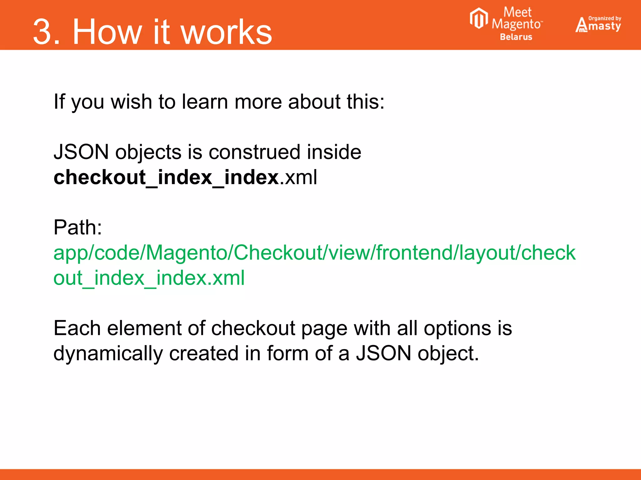 3. How it works
If you wish to learn more about this:
JSON objects is construed inside
checkout_index_index.xml
Path:
app/code/Magento/Checkout/view/frontend/layout/check
out_index_index.xml
Each element of checkout page with all options is
dynamically created in form of a JSON object.
 