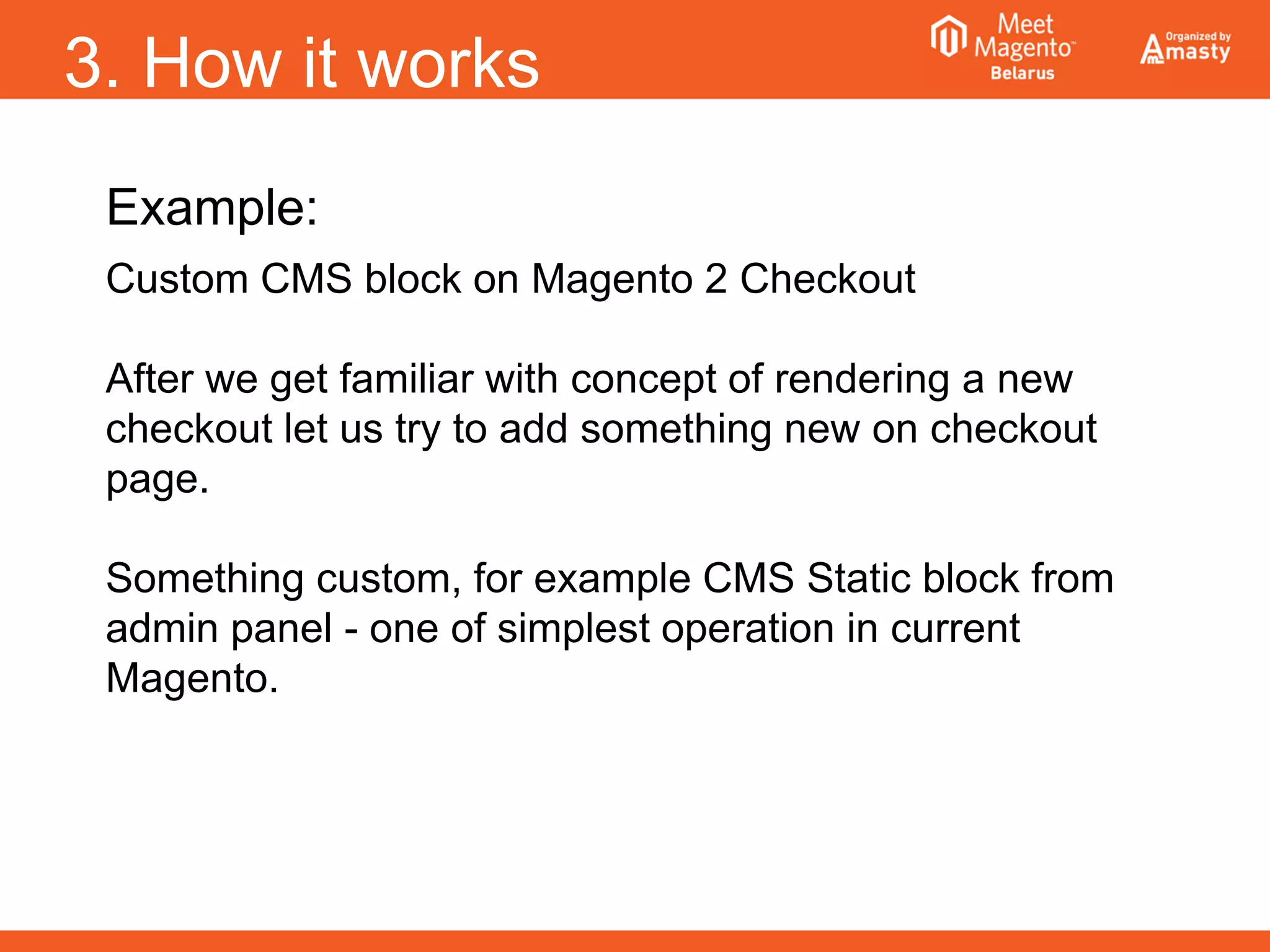 3. How it works
Example:
Custom CMS block on Magento 2 Checkout
After we get familiar with concept of rendering a new
checkout let us try to add something new on checkout
page.
Something custom, for example CMS Static block from
admin panel - one of simplest operation in current
Magento.
 