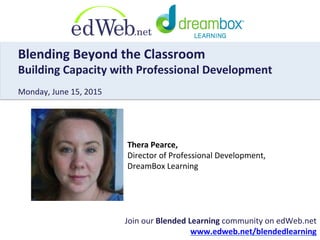 Join	
  our	
  Blended	
  Learning	
  community	
  on	
  edWeb.net	
  	
  
www.edweb.net/blendedlearning	
  
Blending	
  Beyond	
  the	
  Classroom	
  	
  
Building	
  Capacity	
  with	
  Professional	
  Development	
  
	
  
Monday,	
  June	
  15,	
  2015	
  
Thera	
  Pearce,	
  	
  
Director	
  of	
  Professional	
  Development,	
  	
  
DreamBox	
  Learning	
  
 