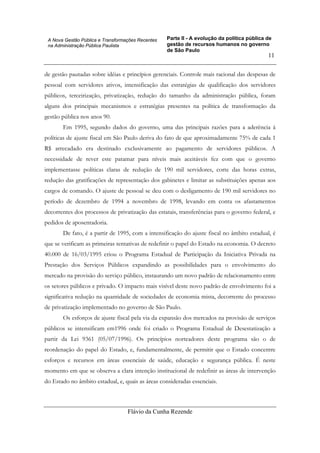 Parte II - A evolução da política pública de
gestão de recursos humanos no governo
de São Paulo
Flávio da Cunha Rezende
11
A Nova Gestão Pública e Transformações Recentes
na Administração Pública Paulista
de gestão pautadas sobre idéias e princípios gerenciais. Controle mais racional das despesas de
pessoal com servidores ativos, intensificação das estratégias de qualificação dos servidores
públicos, terceirização, privatização, redução do tamanho da administração pública, foram
alguns dos principais mecanismos e estratégias presentes na política de transformação da
gestão pública nos anos 90.
Em 1995, segundo dados do governo, uma das principais razões para a aderência à
políticas de ajuste fiscal em São Paulo deriva do fato de que aproximadamente 75% de cada 1
R$ arrecadado era destinado exclusivamente ao pagamento de servidores públicos. A
necessidade de rever este patamar para níveis mais aceitáveis fez com que o governo
implementasse políticas claras de redução de 190 mil servidores, corte das horas extras,
redução das gratificações de representação dos gabinetes e limitar as substituições apenas aos
cargos de comando. O ajuste de pessoal se deu com o desligamento de 190 mil servidores no
período de dezembro de 1994 a novembro de 1998, levando em conta os afastamentos
decorrentes dos processos de privatização das estatais, transferências para o governo federal, e
pedidos de aposentadoria.
De fato, é a partir de 1995, com a intensificação do ajuste fiscal no âmbito estadual, é
que se verificam as primeiras tentativas de redefinir o papel do Estado na economia. O decreto
40.000 de 16/03/1995 criou o Programa Estadual de Participação da Iniciativa Privada na
Prestação dos Serviços Públicos expandindo as possibilidades para o envolvimento do
mercado na provisão do serviço público, instaurando um novo padrão de relacionamento entre
os setores públicos e privado. O impacto mais visível deste novo padrão de envolvimento foi a
significativa redução na quantidade de sociedades de economia mista, decorrente do processo
de privatização implementado no governo de São Paulo.
Os esforços de ajuste fiscal pela via da expansão dos mercados na provisão de serviços
públicos se intensificam em1996 onde foi criado o Programa Estadual de Desestatização a
partir da Lei 9361 (05/07/1996). Os princípios norteadores deste programa são o de
reordenação do papel do Estado, e, fundamentalmente, de permitir que o Estado concentre
esforços e recursos em áreas essenciais de saúde, educação e segurança pública. É neste
momento em que se observa a clara intenção institucional de redefinir as áreas de intervenção
do Estado no âmbito estadual, e, quais as áreas consideradas essenciais.
 