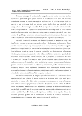 Parte III – Análise de Dados – Qualificação
Flávio da Cunha Rezende
111
A Nova Gestão Pública e Transformações Recentes
na Administração Pública Paulista
Qualquer estratégia de modernização adequada deveria contar com uma política
focalizada e permanente para aplicar recursos na qualificação nestas áreas. O montante
aplicado nas políticas de qualificação equivale a apenas 25% da despesa mensal média de
pessoal, o que representa ainda um esforço muito tímido diante da magnitude e da
complexidade da burocracia pública de São Paulo. A expansão acelerada dos treinamentos não
se fez corresponder com a capacidade de implementar ou executar políticas na escala e ritmo
desejados. De fundamental importância para que possa avançar na compreensão da importante
questão da qualificação seria tentar encontrar mecanismos institucionais que forneçam mais
dados e informações relativas a este importante segmento da política de qualificação.
Os dados empregados na análise, que foram respondidos na pesquisa de campo são
insuficientes para que se possa compreender melhor a dinâmica de funcionamento destas
escolas. Recomenda-se que haja um esforço sólido no sentido de “acompanhar” mais de perto
os resultados, ou pelo menos os indicadores, de implementação destas políticas de qualificação.
Impressionante ver que as escolas de governo consultadas não dispunham das informações
tabuladas, mesmo quando perguntadas sobre indicadores básicos tais como a quantidade de
treinandos, recursos aplicados, fontes de recursos para os programas de qualificação, área meio
x áreas fim, por exemplo. Seria desejável que o governo ampliasse iniciativas de construir um
cadastro permanente de indicadores sobre tais iniciativas com um banco de experiências que
permita consolidar e acompanhar as políticas, e, especialmente, avaliar sistematicamente os
resultados atingidos deste importante componente. Seria fundamental realizar análises
comparativas baseadas em bases de dados que transcendam aqueles relativos a questões de “a
alocação dos recursos e da eficiência” dos programas ofertados.
Um resultado importante da pesquisa que atesta esta “lacuna” é o fato básico que as
escolas não puderam informar de forma consistente e no tempo hábil sobre perfil sócio-
econômico ou mesmo sobre dados relativos aos cargos dos treinandos, ou outras informações
mais refinadas sobre os programas de qualificação. A demanda por uma política de difusão
destas atividades nos parece decisiva para implementar estratégias de racionalidade e de ganhos
de eficiência na qualificação de servidores para uma administração pública de grande porte
como a de São Paulo. De fundamental importância também para as agendas futuras de
reformas gerenciais poderia ser a amplificação da cultura de avaliação sistemática e
metodologicamente orientada das políticas e dos programas de qualificação.
 