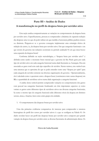 Parte III – Análise de Dados – Despesa
Bruta por servidor ativo
Flávio da Cunha Rezende
114
A Nova Gestão Pública e Transformações Recentes
na Administração Pública Paulista
Parte III – Análise de Dados
A transformação no perfil da despesa bruta por servidor ativo
Esta seção analisa comparativamente as variações no comportamento da despesa bruta
por servidor ativo. Especificamente, procura-se compreender a dinâmica de expansão-redução
das despesas uma vez que ele pode indicar em que medida a burocracia pública paulista cresceu
ou diminuiu. Pergunta-se se o governo conseguiu implementar uma estratégia efetiva de
redução de custos, i.e, da despesa bruta por servidor ativo. Em que categorias funcionais e em
que setores do governo tais reduções ocorreram no período analisado? E em que áreas houve
uma expansão da despesa bruta?
Conforme definido na seção metodológica, a “despesa bruta por servidor ativo” é
definida como sendo o montante bruto mensal que o governo de São Paulo gasta por cada
tipo de servidor ativo em cada categoria funcional numa dada Secretaria ou Autarquia. Ela está
associada ao gasto total com cada tipo específico de servidor. Nestes termos, esta variável tem
uma natureza que se aproxima do que se pode entender como uma “despesa per capita” para
cada categoria de servidor existente nas diversas organizações do governo. Operacionalmente,
ela é calculada como o quociente entre a despesa bruta (vencimentos mais outras despesas) em
R$ e a quantidade de servidores ativos numa dada organização e categoria funcional.
A análise desta variável permite compreender variações no comportamento dos gastos
com pessoal nas categorias funcionais focalizando em dois importantes aspectos: a) como
variam os gastos entre diferentes tipos de servidores ativos nas diversas categorias funcionais;
b) como o mesmo tipo de categoria funcional exibe diferentes níveis de despesa em distintos
setores, áreas, e funções, bem como entre grupos de entidade.
1. O comportamento das despesas brutas por servidor ativo
Uma das primeiras evidências comparativas de interesse para compreender a natureza
heterogênea do perfil dos custos por servidor ativos é a que se configura na Tabela 01. Os
dados revelam haver um perfil das despesas brutas por servidor ativo composto por grande
variação da despesa bruta por servidor entre as diversas Secretarias da administração direta. Os
 