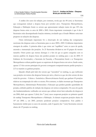 Parte III – Análise de Dados – Despesa
Bruta por servidor ativo
Flávio da Cunha Rezende
116
A Nova Gestão Pública e Transformações Recentes
na Administração Pública Paulista
A análise dos casos de redução, por contraste, revela que são 08 (oito) as Secretarias
que conseguiram reduzir a despesa bruta por servidor ativo. Transportes Metropolitanos,
Educação e Habitação foram os setores que apresentaram redução maior do que 10% das
despesas brutas entre os anos de 2000 e 2005. Outra importante constatação é que 4 das 8
Secretarias estão desempenhando funções mínimas, revelando que o Estado Mínimo seria mais
propenso às reduções das despesas.
Outra informação importante foi a observação de um ranking das comparações
seccionais das despesas entre as Secretarias para os anos 2000 e 2005. Evidências importantes
emergem da análise. A primeira delas é que existe um “equilíbrio” entre os casos de queda,
ascensão e manutenção das posições. As 21 Secretarias dividem-se em 03 grupos de mesmo
tamanho. Outro ponto que merece destaque é o fato de que as quatro categorias com os
maiores padrões de despesa bruta não perdem posição no ranking para o ano de 2005. O
Gabinete do Governador, a Secretaria da Fazenda, a Procuradoria Geral e os Transportes
Metropolitanos exibem padrões iguais ou superiores de despesa bruta com ativos. Sendo assim,
apenas 1/3 dos setores principais do governo conseguem comparativamente perder posições e
2/3 se mantém ou ganham posições.
Quando olhado pelo lado dos setores que “ascendem” no ranking, i.e, que melhoram
suas posições em termos das despesas brutas por ativo, observa-se que são dois setores da área
social do governo - Cultura e Assistência e Desenvolvimento Social, que ganham 03 posições
relativas na comparação de todos os setores. Por contraste, os dados mostram que Transportes
Metropolitanos, Administração Penitenciária e Educação que perdem grandes quantidades de
posição, exibindo padrões de redução das despesas em termos comparados. Os casos de queda
são fundamentalmente verificados em setores que exibiam níveis bem reduzidos de despesa já
em 2000, dado que apenas 2 (dois) dos 7 (sete) casos ocupavam posições no primeiro quartil
do ranking: Transportes Metropolitanos e Habitação. As demais ocupavam posições abaixo da
10ª em 2000, e, em 2005, portanto perderam posições comparativas. Este padrão é
basicamente similar para os casos de ascensão, onde 4 (quatro) das 7 (sete) Secretarias estavam
abaixo da 13ª posição no ranking.
 