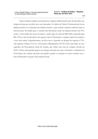 Parte III – Análise de Dados – Despesa
Bruta por servidor ativo
Flávio da Cunha Rezende
119
A Nova Gestão Pública e Transformações Recentes
na Administração Pública Paulista
Outra evidência analítica encontrada foi o impacto diferencial do mês de dezembro nas
despesas brutas por servidor ativo nas Secretarias. Os dados da Tabela 05 demonstram há um
impacto positivo no acréscimo das despesas brutas, e, que existem variações sensíveis entre as
diversas áreas. Na média, para o conjunto das Secretarias, existe um impacto positivo de 43%,
sendo o valor médio dos meses de janeiro e junho algo em torno de R$ 2.628 e passando para
R$ 3.758 no mês de dezembro. Em apenas 8 das 21 Secretarias a variação relativa foi superior
a este valor médio. Especificamente, em dois casos a expansão na despesa foi superior a 75%,
vale registrar, Cultura (75,1%) e a Economia e Planejamento (107,2%). Por outro lado, no caso
específico da Procuradoria Geral do Estado, que exibiu uma taxa de variação elevada de
56,9%. Outros dois grandes grupos com despesa elevada tais como a Fazenda e o Gabinete do
Governador não exibem elevações tão grandes quando se compara os meses normais com o
mês de Dezembro tal qual a Procuradoria Geral.
 