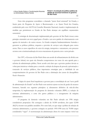 Parte II - A evolução da política pública de
gestão de recursos humanos no governo
de São Paulo
Flávio da Cunha Rezende
12
A Nova Gestão Pública e Transformações Recentes
na Administração Pública Paulista
Estes dois programas consolidam o chamado “ajuste fiscal estrutural” do Estado, e
fazem parte do Programa de Apoio à Reestruturação e ao Ajuste Fiscal dos Estados,
estabelecido pelo voto 162/95 do Conselho Monetário Nacional, visando à implementação de
medidas que permitissem ao Estado de São Paulo alcançar um equilíbrio orçamentário
sustentável.
A estratégia de desestatização implementada pelo governo de São Paulo trouxe como
principio orientador um novo papel para o Estado e um novo padrão de relacionamento com
agentes do mercado e de outros setores. Ao Estado competia fundamentalmente formular e
gerenciar as políticas públicas, enquanto a provisão de serviços seria delegada para outros
atores. Para os casos específicos do setor de energia, transportes e saneamento, este processo
ocorreu com a institucionalização de novos mecanismos de parceria com o setor privado.
Em 1997, o Governo de São Paulo firma um acordo de refinanciamento de dívida com
o governo federal, nos quais são firmados compromissos em torno de uma agenda para a
reforma da administração pública. Neste acordo está claro que o governo paulista deveria se
voltar para iniciativas voltadas para o controle e redução da despesa de pessoal; a privatização e
concessão de serviços públicos, duas importantes estratégias para a viabilidade de um
comprometimento do governo de São Paulo com a eliminação das causas do desequilíbrio
fiscal e financeiro.
A lógica do ajuste fiscal impulsiona o governo para a consolidação de um “novo perfil
de administração do Estado” em São Paulo com sensíveis ajustes na área de gestão de recursos
humanos, baseado nos seguintes princípios: a) afastamento definitivo de mão-de-obra
temporária; b) implementação do programa de demissão voluntária (PDV); c) redução da
estrutura administrativa, o corte dos gastos públicos e o enxugamento da máquina
administrativa.
O programa de demissão voluntária em São Paulo adotado em 1996 atingiu
consideráveis proporções. Ele conseguiu a adesão de 14.500 servidores, dos quais 12.500
(86,2%) tiveram seus pedidos atendidos. Por outro lado, no que tange a política de redução da
estrutura administrativa, o governo extinguiu no período 1995-1998 cerca de 70.000 cargos
considerados “vagos”. A reestruturação da administração direta foi outro impacto visível nas
 