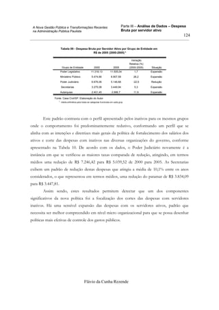Parte III – Análise de Dados – Despesa
Bruta por servidor ativo
Flávio da Cunha Rezende
124
A Nova Gestão Pública e Transformações Recentes
na Administração Pública Paulista
Tabela 09 - Despesa Bruta por Servidor Ativo por Grupo de Entidade em
R$ de 2005 (2000-2005) *
Poder Legislativo 11.318,13 11.505,04 1,7 Expansão
Ministério Público 5.474,66 6.907,59 26,2 Expansão
Poder Judiciário 6.676,06 5.146,68 -22,9 Redução
Secretarias 3.275,08 3.449,94 5,3 Expansão
Autarquias 2.401,45 2.686,7 11,9 Expansão
Grupo de Entidade 2000 2005
Variação
Relativa (%)
(2000-2005) Situação
Fonte: Casa Civil/SP. Elaboração do Autor
média aritmética para todas as categorias funcionais em cada grup*.
Este padrão contrasta com o perfil apresentado pelos inativos para os mesmos grupos
onde o comportamento foi predominantemente redutivo, conformando um perfil que se
alinha com as intenções e diretrizes mais gerais da política de fortalecimento dos salários dos
ativos e corte das despesas com inativos nas diversas organizações do governo, conforme
apresentado na Tabela 10. De acordo com os dados, o Poder Judiciário novamente é a
instância em que se verificou as maiores taxas comparada de redução, atingindo, em termos
médios uma redução de R$ 7.246,42 para R$ 5.039,52 de 2000 para 2005. As Secretarias
exibem um padrão de redução destas despesas que atingiu a média de 10,1% entre os anos
considerados, o que representou em termos médios, uma redução do patamar de R$ 3.834,09
para R$ 3.447,81.
Assim sendo, estes resultados permitem detectar que um dos componentes
significativos da nova política foi a focalização dos cortes das despesas com servidores
inativos. Há uma sensível expansão das despesas com os servidores ativos, padrão que
necessita ser melhor compreendido em nível micro organizacional para que se possa desenhar
políticas mais efetivas de controle dos gastos públicos.
 