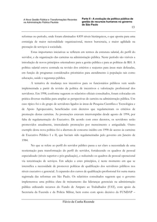 Parte II - A evolução da política pública de
gestão de recursos humanos no governo
de São Paulo
Flávio da Cunha Rezende
13
A Nova Gestão Pública e Transformações Recentes
na Administração Pública Paulista
reformas no período, onde foram eliminados 4.859 níveis hierárquicos, o que aponta para uma
estratégia de maior racionalidade organizacional, menos burocracia, e maior agilidade na
prestação de serviços à sociedade.
Estas importantes iniciativas se refletem em termos da estrutura salarial, do perfil do
servidor, e da organização das carreiras na administração pública. Neste período são visíveis a
introdução de novos princípios orientadores para a gestão pública e para as políticas de RH. A
política salarial esteve centrada na revisão dos critérios e reajustes para áreas mais defasadas,
em função de programas considerados prioritários para atendimento à população tais como
educação, saúde e segurança pública.
A tentativa de mudança nos incentivos para os funcionários públicos vem sendo
implementada a partir da revisão da política de incentivos e valorização profissional dos
servidores. Em 1998, conforme sugerem os relatórios oficiais consultados, foram colocadas em
prática diversas medidas para ampliar as perspectivas de carreira na administração pública. Um
caso típico foi o do grupo de servidores ligados às áreas de Pesquisa Científica e Tecnológica e
de Apoio Agropecuário, beneficiadas com decretos que regulamentam os critérios de
promoção destas carreiras. As promoções estavam interrompidas desde agosto de 1994, por
falta de regulamentação do Executivo. De acordo com estes decretos, os servidores serão
promovidos anualmente, intercalando promoções por merecimento e antiguidade. Outro
exemplo desta nova política foi a abertura de concurso inédito em 1998 de acesso às carreiras
de Executivo Público I e II, que haviam sido regulamentadas pelo governo em Janeiro de
1984.
No que se refere ao perfil do servidor público passa a ser claro a necessidade de uma
reorientação para transformação do perfil do servidor, fortalecendo os quadros de pessoal
especializado (níveis superior e pós-graduação), e reduzindo os quadros de pessoal operacional
via terceirização de serviços. Em adição a estes princípios, é neste momento em que se
intensifica a necessidade de promover políticas de qualificação dos servidores públicos nos
níveis executivo e gerencial. A expansão dos cursos de qualificação profissional foi outra marca
registrada das reformas em São Paulo. Os relatórios consultados sugerem que o governo
implementou uma política clara de treinamento das lideranças gerenciais na administração
pública utilizando recursos do Fundo de Amparo ao Trabalhador (FAT), com apoio da
Secretaria da Fazenda e da Polícia Militar, bem como com apoio decisivo da FUNDAP –
 