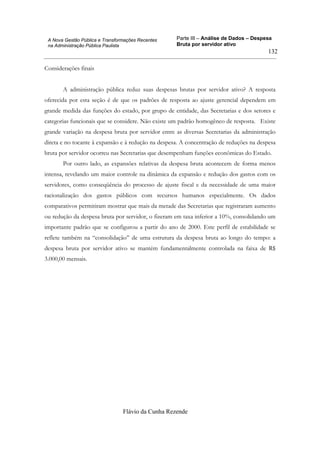 Parte III – Análise de Dados – Despesa
Bruta por servidor ativo
Flávio da Cunha Rezende
132
A Nova Gestão Pública e Transformações Recentes
na Administração Pública Paulista
Considerações finais
A administração pública reduz suas despesas brutas por servidor ativo? A resposta
oferecida por esta seção é de que os padrões de resposta ao ajuste gerencial dependem em
grande medida das funções do estado, por grupo de entidade, das Secretarias e dos setores e
categorias funcionais que se considere. Não existe um padrão homogêneo de resposta. Existe
grande variação na despesa bruta por servidor entre as diversas Secretarias da administração
direta e no tocante à expansão e à redução na despesa. A concentração de reduções na despesa
bruta por servidor ocorreu nas Secretarias que desempenham funções econômicas do Estado.
Por outro lado, as expansões relativas da despesa bruta acontecem de forma menos
intensa, revelando um maior controle na dinâmica da expansão e redução dos gastos com os
servidores, como conseqüência do processo de ajuste fiscal e da necessidade de uma maior
racionalização dos gastos públicos com recursos humanos especialmente. Os dados
comparativos permitiram mostrar que mais da metade das Secretarias que registraram aumento
ou redução da despesa bruta por servidor, o fizeram em taxa inferior a 10%, consolidando um
importante padrão que se configurou a partir do ano de 2000. Este perfil de estabilidade se
reflete também na “consolidação” de uma estrutura da despesa bruta ao longo do tempo: a
despesa bruta por servidor ativo se mantém fundamentalmente controlada na faixa de R$
3.000,00 mensais.
 