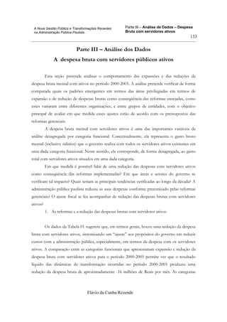 Parte III – Análise de Dados – Despesa
Bruta com servidores ativos
Flávio da Cunha Rezende
133
A Nova Gestão Pública e Transformações Recentes
na Administração Pública Paulista
Parte III – Análise dos Dados
A despesa bruta com servidores públicos ativos
Esta seção pretende analisar o comportamento das expansões e das reduções da
despesa bruta mensal com ativos no período 2000-2005. A análise pretende verificar de forma
comparada quais os padrões emergentes em termos das áreas privilegiadas em termos de
expansão e de redução de despesas brutas como conseqüência das reformas ensejadas, como
estes variaram entre diferentes organizações, e entre grupos de entidades, com o objetivo
principal de avaliar em que medida esses ajustes estão de acordo com os pressupostos das
reformas gerenciais.
A despesa bruta mensal com servidores ativos é uma das importantes variáveis da
análise desagregada por categoria funcional. Conceitualmente, ela representa o gasto bruto
mensal (inclusive salários) que o governo realiza com todos os servidores ativos existentes em
uma dada categoria funcional. Neste sentido, ela corresponde, de forma desagregada, ao gasto
total com servidores ativos situados em uma dada categoria.
Em que medida é possível falar de uma redução das despesas com servidores ativos
como conseqüência das reformas implementadas? Em que áreas e setores do governo se
verificam tal impacto? Quais seriam as principais tendências verificadas ao longo da década? A
administração pública paulista reduziu as suas despesas conforme preconizado pelas reformas
gerenciais? O ajuste fiscal se fez acompanhar de redução das despesas brutas com servidores
ativos?
1. As reformas e a redução das despesas brutas com servidores ativos
Os dados da Tabela 01 sugerem que, em termos gerais, houve uma redução da despesa
bruta com servidores ativos, sintonizando um “ajuste” aos propósitos do governo em reduzir
custos com a administração pública, especialmente, em termos da despesa com os servidores
ativos. A comparação entre as categorias funcionais que apresentaram expansão e redução da
despesa bruta com servidores ativos para o período 2000-2005 permite ver que o resultado
líquido das dinâmicas de transformação ocorridas no período 2000-2005 produziu uma
redução da despesa bruta de aproximadamente -16 milhões de Reais por mês. As categorias
 