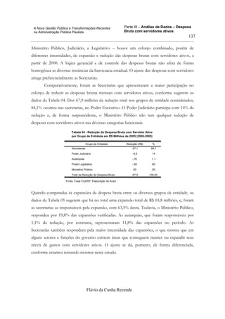 Parte III – Análise de Dados – Despesa
Bruta com servidores ativos
Flávio da Cunha Rezende
137
A Nova Gestão Pública e Transformações Recentes
na Administração Pública Paulista
Ministério Público, Judiciário, e Legislativo – houve um esforço combinado, porém de
diferentes intensidades, de expansão e redução das despesas brutas com servidores ativos, a
partir de 2000. A lógica gerencial e de controle das despesas brutas não afeta de forma
homogênea as diversas instâncias da burocracia estadual. O ajuste das despesas com servidores
atinge preferencialmente as Secretarias.
Comparativamente, foram as Secretarias que apresentaram a maior participação no
esforço de reduzir as despesas brutas mensais com servidores ativos, conforme sugerem os
dados da Tabela 04. Dos 67,9 milhões da redução total nos grupos de entidade considerados,
84,1% ocorreu nas secretarias, no Poder Executivo. O Poder Judiciário participa com 14% da
redução e, de forma surpreendente, o Ministério Público não tem qualquer redução de
despesas com servidores ativos nas diversas categorias funcionais.
Tabela 04 - Redução da Despesa Bruta com Servidor Ativo
por Grupo de Entidade em R$ Milhões de 2005 (2000-2005)
Secretarias -57,1 84,1
Poder Judiciário -9,5 14
Autarquias -,76 1,1
Poder Legislativo -,58 ,80
Ministério Público ,00 ,00
Total da Redução da Despesa Bruta -67,9 100,00
Grupo de Entidade Redução (R$) %
Fonte: Casa Civil/SP. Elaboração do Autor
Quando comparadas às expansões da despesa bruta entre os diversos grupos de entidade, os
dados da Tabela 05 sugerem que há no total uma expansão total de R$ 65,8 milhões, e, foram
as secretarias as responsáveis pela expansão, com 63,5% desta. Todavia, o Ministério Público,
respondeu por 19,8% das expansões verificadas. As autarquias, que foram responsáveis por
1,1% da redução, por contraste, representaram 11,8% das expansões no período. As
Secretarias também respondem pela maior intensidade das expansões, o que mostra que em
alguns setores e funções do governo existem áreas que conseguem manter ou expandir seus
níveis de gastos com servidores ativos. O ajuste se dá, portanto, de forma diferenciada,
conforme estamos tentando mostrar neste estudo.
 