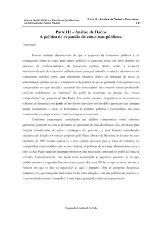 Parte III – Análise de Dados – Concursos
Flávio da Cunha Rezende
145
A Nova Gestão Pública e Transformações Recentes
na Administração Pública Paulista
Parte III – Análise de Dados
A política de expansão de concursos públicos.
Introdução
Poucos analistas discordariam de que a expansão de concursos públicos e da
conseqüente oferta de vagas para cargos públicos se apresenta como um fator decisivo no
processo de profissionalização da burocracia pública. Assim sendo, a crescente
institucionalização de concursos públicos como principal método de seleção administrativa é
comumente incluído como uma importante iniciativa dentro da estratégia de ajuste da
administração pública aos novos imperativos da política de gestão gerencial. Este capítulo tenta
compreender em que medida a expansão das contratações via concurso estaria produzindo
sensíveis redefinições na “natureza” do perfil de servidores na direção das “novas
competências” no governo de São Paulo. Em outras palavras, pergunta-se se os concursos
refletem as demandas por perfis de servidores ajustados aos modelos gerenciais que almejam
atingir basicamente o papel de formulação de políticas públicas e consolidação das áreas
consideradas estratégicas em termos das categorias funcionais.
Conforme amplamente considerado nas análises comparativas sobre reformas
gerenciais, pretende-se com as reformas se aproximar de uma distribuição dos servidores para
funções consideradas do núcleo estratégico do governo, e, para funções consideradas
exclusivas do Estado. O modelo proposto pelo Plano Diretor da Reforma do Estado no caso
brasileiro de 1995 mostra qual seria o novo padrão desejado para a força de trabalho. Ao
compartilhar estes modelos com o caso federal, as políticas de reforma administrativa para o
caso de São Paulo também tentaram promover uma renovação estrutural no perfil da força de
trabalho. Especificamente, esta seção tenta contemplar as seguintes questões: a) em que
medida ocorreu a expansão dos concursos a partir dos anos 90? b) em que as áreas, setores, e
funções em que se deu tal expansão?; c) qual o impacto sobre as categorias funcionais
(carreiras), i.e, que categorias funcionais foram mais atingidas com tais políticas de concursos?
Estes resultados seriam “ajustados” a uma lógica gerencial, conforme se preconiza?
 
