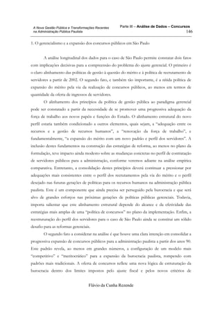 Parte III – Análise de Dados – Concursos
Flávio da Cunha Rezende
146
A Nova Gestão Pública e Transformações Recentes
na Administração Pública Paulista
1. O gerencialismo e a expansão dos concursos públicos em São Paulo
A análise longitudinal dos dados para o caso de São Paulo permite constatar dois fatos
com implicações decisivas para a compreensão do problema do ajuste gerencial. O primeiro é
o claro alinhamento das políticas de gestão à questão do mérito e à política de recrutamento de
servidores a partir de 2002. O segundo fato, e também tão importante, é a nítida política de
expansão do mérito pela via da realização de concursos públicos, ao menos em termos de
quantidade da oferta de ingressos de servidores.
O alinhamento dos princípios da política de gestão pública ao paradigma gerencial
pode ser constatado a partir da necessidade de se promover uma progressiva adequação da
força de trabalho aos novos papéis e funções do Estado. O alinhamento estrutural do novo
perfil estaria também condicionado a outros elementos, quais sejam, a “adequação entre os
recursos e a gestão de recursos humanos”, a “renovação da força de trabalho”, e
fundamentalmente, “a expansão do mérito com um novo padrão e perfil dos servidores”. A
inclusão destes fundamentos na construção das estratégias de reforma, ao menos no plano da
formulação, teve impacto ainda modesto sobre as mudanças concretas no perfil de contratação
de servidores públicos para a administração, conforme veremos adiante na análise empírica
comparativa. Entretanto, a consolidação destes princípios deverá continuar a pressionar por
adequações mais consistentes entre o perfil dos recrutamentos pela via do mérito e o perfil
desejado nas futuras gerações de políticas para os recursos humanos na administração pública
paulista. Este é um componente que ainda precisa ser perseguido pela burocracia e que será
alvo de grandes esforços nas próximas gerações de políticas públicas gerenciais. Todavia,
importa salientar que este alinhamento estrutural depende do alcance e da efetividade das
estratégias mais amplas de uma “política de concursos” no plano da implementação. Enfim, a
reestruturação do perfil dos servidores para o caso de São Paulo ainda se constitui um sólido
desafio para as reformas gerenciais.
O segundo fato a considerar na análise é que houve uma clara intenção em consolidar a
progressiva expansão de concursos públicos para a administração paulista a partir dos anos 90.
Este padrão revela, ao menos em grandes números, a configuração de um modelo mais
“competitivo” e “meritocrático” para a expansão da burocracia paulista, rompendo com
padrões mais tradicionais. A oferta de concursos reflete uma nova lógica de estruturação da
burocracia dentro dos limites impostos pelo ajuste fiscal e pelos novos critérios de
 
