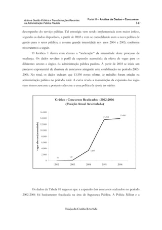Parte III – Análise de Dados – Concursos
Flávio da Cunha Rezende
147
A Nova Gestão Pública e Transformações Recentes
na Administração Pública Paulista
desempenho do serviço público. Tal estratégia vem sendo implementada com maior ênfase,
segundo os dados disponíveis, a partir de 2002 e vem se consolidando com a nova política de
gestão para o setor público, e assume grande intensidade nos anos 2004 e 2005, conforme
mostraremos a seguir.
O Gráfico 1 ilustra com clareza a “aceleração” da intensidade deste processo de
mudança. Os dados revelam o perfil da expansão acumulada da oferta de vagas para os
diferentes setores e órgãos da administração pública paulista. A partir de 2003 se inicia um
processo exponencial de abertura de concursos atingindo uma estabilização no período 2005-
2006. No total, os dados indicam que 13.550 novas ofertas de trabalho foram criadas na
administração pública no período total. A curva revela a manutenção da expansão das vagas
num ritmo crescente e portanto aderente a uma política de ajuste ao mérito.
Gráfico - Concursos Realizados - 2002-2006
(Posição Anual Acumulada)
3.269
16 49
13.850
13.518
0
2.000
4.000
6.000
8.000
10.000
12.000
14.000
16.000
2002 2003 2004 2005 2006
vagasabertas(acumulado)
Os dados da Tabela 01 sugerem que a expansão dos concursos realizados no período
2002-2006 foi basicamente focalizada na área de Segurança Pública. A Polícia Militar e a
 