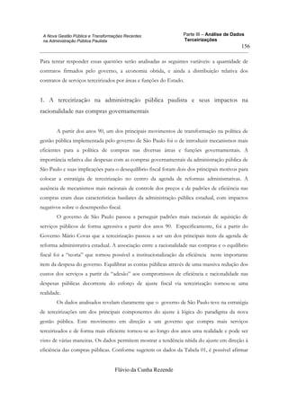 Parte III – Análise de Dados
Terceirizações
Flávio da Cunha Rezende
156
A Nova Gestão Pública e Transformações Recentes
na Administração Pública Paulista
Para tentar responder essas questões serão analisadas as seguintes variáveis: a quantidade de
contratos firmados pelo governo, a economia obtida, e ainda a distribuição relativa dos
contratos de serviços terceirizados por áreas e funções do Estado.
1. A terceirização na administração pública paulista e seus impactos na
racionalidade nas compras governamentais
A partir dos anos 90, um dos principais movimentos de transformação na política de
gestão pública implementada pelo governo de São Paulo foi o de introduzir mecanismos mais
eficientes para a política de compras nas diversas áreas e funções governamentais. A
importância relativa das despesas com as compras governamentais da administração pública de
São Paulo e suas implicações para o desequilíbrio fiscal foram dois dos principais motivos para
colocar a estratégia de terceirização no centro da agenda de reformas administrativas. A
ausência de mecanismos mais racionais de controle dos preços e de padrões de eficiência nas
compras eram duas características basilares da administração pública estadual, com impactos
negativos sobre o desempenho fiscal.
O governo de São Paulo passou a perseguir padrões mais racionais de aquisição de
serviços públicos de forma agressiva a partir dos anos 90. Especificamente, foi a partir do
Governo Mário Covas que a terceirização passou a ser um dos principais itens da agenda de
reforma administrativa estadual. A associação entre a racionalidade nas compras e o equilíbrio
fiscal foi a “teoria” que tornou possível a institucionalização da eficiência neste importante
item da despesa do governo. Equilibrar as contas públicas através de uma massiva redução dos
custos dos serviços a partir da “adesão” aos compromissos de eficiência e racionalidade nas
despesas públicas decorrente do esforço de ajuste fiscal via terceirização tornou-se uma
realidade.
Os dados analisados revelam claramente que o governo de São Paulo teve na estratégia
de terceirizações um dos principais componentes do ajuste à lógica do paradigma da nova
gestão pública. Este movimento em direção a um governo que compra mais serviços
terceirizados e de forma mais eficiente tornou-se ao longo dos anos uma realidade e pode ser
visto de várias maneiras. Os dados permitem mostrar a tendência nítida do ajuste em direção à
eficiência das compras públicas. Conforme sugerem os dados da Tabela 01, é possível afirmar
 