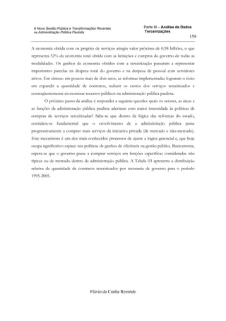Parte III – Análise de Dados
Terceirizações
Flávio da Cunha Rezende
159
A Nova Gestão Pública e Transformações Recentes
na Administração Pública Paulista
A economia obtida com os pregões de serviços atingiu valor próximo de 0,98 bilhões, o que
representa 52% da economia total obtida com as licitações e compras do governo de todas as
modalidades. Os ganhos de economia obtidos com a terceirização passaram a representar
importantes parcelas na despesa total do governo e na despesa de pessoal com servidores
ativos. Em síntese: em poucos mais de dois anos, as reformas implementadas lograram o êxito
em expandir a quantidade de contratos, reduzir os custos dos serviços terceirizados e
conseqüentemente economizar recursos públicos na administração pública paulista.
O próximo passo da análise é responder a seguinte questão: quais os setores, as áreas e
as funções da administração pública paulista aderiram com maior intensidade às políticas de
compras de serviços terceirizadas? Sabe-se que dentro da lógica das reformas do estado,
considera-se fundamental que o envolvimento de a administração pública passe
progressivamente a comprar mais serviços da iniciativa privada (de mercado e não-mercado).
Este mecanismo é um dos mais conhecidos processos de ajuste a lógica gerencial e, que hoje
ocupa significativo espaço nas políticas de ganhos de eficiência na gestão pública. Basicamente,
espera-se que o governo passe a comprar serviços em funções específicas consideradas não
típicas ou de mercado dentro da administração pública. A Tabela 03 apresenta a distribuição
relativa da quantidade de contratos terceirizados por secretaria de governo para o período
1995-2005.
 