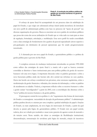 Parte II - A evolução da política pública de
gestão de recursos humanos no governo
de São Paulo
Flávio da Cunha Rezende
16
A Nova Gestão Pública e Transformações Recentes
na Administração Pública Paulista
O esforço de ajuste fiscal foi acompanhado de um processo claro de redefinição do
papel do Estado, o que exigiu um substancial esforço inicial (ainda inconcluso) de introduzir
um novo perfil de administração pública com base no processo de “ajuste de pessoal” nas
diversas organizações do governo. Busca-se encontrar um novo padrão de servidores públicos
que possa dar conta das novas atribuições do Estado que se volta cada vez mais para as áreas
de regulação, formulação, articulação, e mobilização. Este novo perfil foi sendo consolidado
com a clara estratégia de fortalecimento dos quadros de pessoal especializado (níveis superior e
pós-graduação) em detrimento de pessoal operacional, que foi sendo progressivamente
terceirizado.
2. A demanda por um novo papel do Estado, o gerencialismo público e a política de
gestão pública para o governo de São Paulo
A complexa estrutura de mudanças institucionais introduzidas no período 1995-2000
como reflexo das estratégias de ajuste fiscal é a matriz sob a qual se buscou construir
consolidar as diretrizes e bases institucionais para uma política pública de gestão de recursos
humanos sob uma nova lógica. A importante discussão sobre os padrões gerenciais e sobre a
nova burocracia pública ainda não haviam sido alvo central nas reformas no caso paulista.
Havia sim havido um esforço considerável em privatizar, criar estruturas regulatórias, sobre a
modernização da gestão financeira e tributária, dos sistemas de informação, e sobre os padrões
de atendimento ao cidadão. Todavia, a importante reflexão sobre os recursos humanos e sobre
a gestão seriam “reconfigurados” a partir de 2003, com a consolidação das diretrizes sobre a
“nova” política de recursos humanos e de gestão pública.
O pressuposto central da nova política é o do “esgotamento das formas de intervenção
do Estado e a conseqüente necessidade de elevação da performance pública”. A administração
pública paulista deveria se orientar por uma completa e gradual redefinição do papel e funções
do Estado, ou mais amplamente, da nova lógica de intervenção do Estado, a partir da qual
deveria se pautar pela lógica do gerencialismo público. O Estado tem um papel central,
todavia, deve ser voltado por resultados e atuar como parceiro de agentes sociais de mercado e
do terceiro setor. Neste sentido, são claras as estratégias de flexibilização institucional,
descentralização, remuneração de servidores pela lógica de mercado, criação de incentivos
 