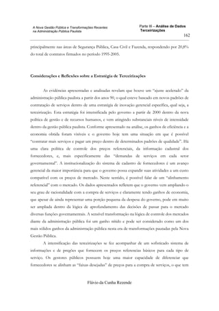 Parte III – Análise de Dados
Terceirizações
Flávio da Cunha Rezende
162
A Nova Gestão Pública e Transformações Recentes
na Administração Pública Paulista
principalmente nas áreas de Segurança Pública, Casa Civil e Fazenda, respondendo por 20,8%
do total de contratos firmados no período 1995-2005.
Considerações e Reflexões sobre a Estratégia de Terceirizações
As evidências apresentadas e analisadas revelam que houve um “ajuste acelerado” da
administração pública paulista a partir dos anos 90, o qual esteve baseado em novos padrões de
contratação de serviços dentro de uma estratégia de inovação gerencial específica, qual seja, a
terceirização. Esta estratégia foi intensificada pelo governo a partir de 2000 dentro da nova
política de gestão e de recursos humanos, e vem atingindo substanciais níveis de intensidade
dentro da gestão pública paulista. Conforme apresentado na análise, os ganhos de eficiência e a
economia obtida foram visíveis e o governo hoje tem uma situação em que é possível
“contratar mais serviços e pagar um preço dentro de determinados padrões de qualidade”. Há
uma clara política de controle dos preços referenciais, da informação cadastral dos
fornecedores, e, mais especificamente das “demandas de serviços em cada setor
governamental”. A institucionalização do sistema de cadastro de fornecedores é um avanço
gerencial da maior importância para que o governo possa expandir suas atividades a um custo
compatível com os preços de mercado. Neste sentido, é possível falar de um “alinhamento
referencial” com o mercado. Os dados apresentados refletem que o governo vem ampliando o
seu grau de racionalidade com a compra de serviços e claramente tendo ganhos de economia,
que apesar de ainda representar uma porção pequena da despesa do governo, pode em muito
ser ampliada dentro da lógica de aprofundamento das decisões de passar para o mercado
diversas funções governamentais. A sensível transformação na lógica de controle dos mercados
diante da administração pública foi um ganho nítido e pode ser considerado como um dos
mais sólidos ganhos da administração pública nesta era de transformações pautadas pela Nova
Gestão Pública.
A intensificação das terceirizações se fez acompanhar de um sofisticado sistema de
informações e de pregões que fornecem os preços referencias básicos para cada tipo de
serviço. Os gestores públicos possuem hoje uma maior capacidade de diferenciar que
fornecedores se alinham as “faixas desejadas” de preços para a compra de serviços, o que tem
 