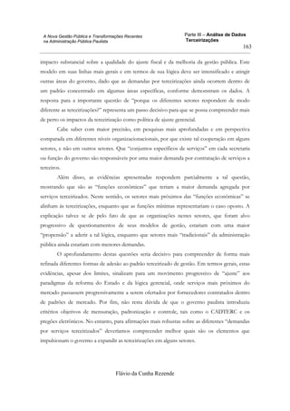 Parte III – Análise de Dados
Terceirizações
Flávio da Cunha Rezende
163
A Nova Gestão Pública e Transformações Recentes
na Administração Pública Paulista
impacto substancial sobre a qualidade do ajuste fiscal e da melhoria da gestão pública. Este
modelo em suas linhas mais gerais e em termos de sua lógica deve ser intensificado e atingir
outras áreas do governo, dado que as demandas por terceirizações ainda ocorrem dentro de
um padrão concentrado em algumas áreas específicas, conforme demonstram os dados. A
resposta para a importante questão de “porque os diferentes setores respondem de modo
diferente as terceirizações?” representa um passo decisivo para que se possa compreender mais
de perto os impactos da terceirização como política de ajuste gerencial.
Cabe saber com maior precisão, em pesquisas mais aprofundadas e em perspectiva
comparada em diferentes níveis organizacionacionais, por que existe tal cooperação em alguns
setores, e não em outros setores. Que “conjuntos específicos de serviços” em cada secretaria
ou função do governo são responsáveis por uma maior demanda por contratação de serviços a
terceiros.
Além disso, as evidências apresentadas respondem parcialmente a tal questão,
mostrando que são as “funções econômicas” que teriam a maior demanda agregada por
serviços terceirizados. Neste sentido, os setores mais próximos das “funções econômicas” se
alinham às terceirizações, enquanto que as funções mínimas representariam o caso oposto. A
explicação talvez se de pelo fato de que as organizações nestes setores, que foram alvo
progressivo de questionamentos de seus modelos de gestão, estariam com uma maior
“propensão” a aderir a tal lógica, enquanto que setores mais “tradicionais” da administração
pública ainda estariam com menores demandas.
O aprofundamento destas questões seria decisivo para compreender de forma mais
refinada diferentes formas de adesão ao padrão terceirizado de gestão. Em termos gerais, estas
evidências, apesar dos limites, sinalizam para um movimento progressivo de “ajuste” aos
paradigmas da reforma do Estado e da lógica gerencial, onde serviços mais próximos do
mercado passassem progressivamente a serem ofertados por fornecedores contratados dentro
de padrões de mercado. Por fim, não resta dúvida de que o governo paulista introduziu
critérios objetivos de mensuração, padronização e controle, tais como o CADTERC e os
pregões eletrônicos. No entanto, para afirmações mais robustas sobre as diferentes “demandas
por serviços terceirizados” deveríamos compreender melhor quais são os elementos que
impulsionam o governo a expandir as terceirizações em alguns setores.
 