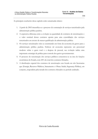 Parte III – Análise de Dados
Terceirizações
Flávio da Cunha Rezende
164
A Nova Gestão Pública e Transformações Recentes
na Administração Pública Paulista
As principais conclusões desse capítulo estão sumarizadas abaixo:
1. A partir de 2003 intensifica-se o processo de contratação de serviços terceirizados pela
administração pública paulista.
2. A expressiva diferença entre a evolução na quantidade de contratos de terceirizações e
o valor nominal desses contratos aponta para uma consolidação dos serviços
terceirizados em setores de menor qualificação da administração pública.
3. Os serviços terceirizados vêm se constituindo em fonte de economia de gastos para a
administração pública paulista. Embora tal economia represente um percentual
modesto sobre o gasto total e a despesa de pessoal, sua evolução indica uma
importante estratégia de política para controle dos gastos governamentais.
4. O processo de terceirização dos serviços públicos concentrou-se na área de funções
econômicas do Estado, com 44% do total dos contratos firmados.
5. A distribuição espacial dos contratos de terceirização esta focada em três Secretarias
que (Energia, Recursos Hídricos, Saneamento e Obras; Saúde; Segurança Pública), em
conjunto, respondem pela metade dos contratos efetuados no período analisado.
 