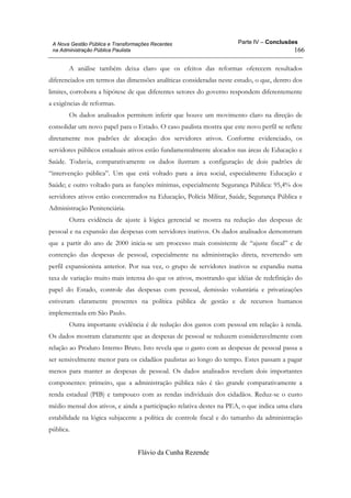 Parte IV – Conclusões
Flávio da Cunha Rezende
166
A Nova Gestão Pública e Transformações Recentes
na Administração Pública Paulista
A análise também deixa claro que os efeitos das reformas oferecem resultados
diferenciados em termos das dimensões analíticas consideradas neste estudo, o que, dentro dos
limites, corrobora a hipótese de que diferentes setores do governo respondem diferentemente
a exigências de reformas.
Os dados analisados permitem inferir que houve um movimento claro na direção de
consolidar um novo papel para o Estado. O caso paulista mostra que este novo perfil se reflete
diretamente nos padrões de alocação dos servidores ativos. Conforme evidenciado, os
servidores públicos estaduais ativos estão fundamentalmente alocados nas áreas de Educação e
Saúde. Todavia, comparativamente os dados ilustram a configuração de dois padrões de
“intervenção pública”. Um que está voltado para a área social, especialmente Educação e
Saúde; e outro voltado para as funções mínimas, especialmente Segurança Pública: 95,4% dos
servidores ativos estão concentrados na Educação, Polícia Militar, Saúde, Segurança Pública e
Administração Penitenciária.
Outra evidência de ajuste à lógica gerencial se mostra na redução das despesas de
pessoal e na expansão das despesas com servidores inativos. Os dados analisados demonstram
que a partir do ano de 2000 inicia-se um processo mais consistente de “ajuste fiscal” e de
contenção das despesas de pessoal, especialmente na administração direta, revertendo um
perfil expansionista anterior. Por sua vez, o grupo de servidores inativos se expandiu numa
taxa de variação muito mais intensa do que os ativos, mostrando que idéias de redefinição do
papel do Estado, controle das despesas com pessoal, demissão voluntária e privatizações
estiveram claramente presentes na política pública de gestão e de recursos humanos
implementada em São Paulo.
Outra importante evidência é de redução dos gastos com pessoal em relação à renda.
Os dados mostram claramente que as despesas de pessoal se reduzem consideravelmente com
relação ao Produto Interno Bruto. Isto revela que o gasto com as despesas de pessoal passa a
ser sensivelmente menor para os cidadãos paulistas ao longo do tempo. Estes passam a pagar
menos para manter as despesas de pessoal. Os dados analisados revelam dois importantes
componentes: primeiro, que a administração pública não é tão grande comparativamente a
renda estadual (PIB) e tampouco com as rendas individuais dos cidadãos. Reduz-se o custo
médio mensal dos ativos, e ainda a participação relativa destes na PEA, o que indica uma clara
estabilidade na lógica subjacente a política de controle fiscal e do tamanho da administração
pública.
 