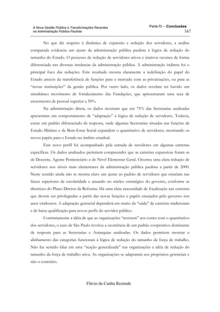 Parte IV – Conclusões
Flávio da Cunha Rezende
167
A Nova Gestão Pública e Transformações Recentes
na Administração Pública Paulista
No que diz respeito à dinâmica de expansão e redução dos servidores, a análise
comparada evidencia um ajuste da administração pública paulista à lógica de redução do
tamanho do Estado. O processo de redução de servidores ativos e inativos ocorreu de forma
diferenciada nas diversas instâncias da administração pública. A administração indireta foi o
principal foco das reduções. Este resultado mostra claramente a redefinição do papel do
Estado através da transferência de funções para o mercado com as privatizações, ou para as
“novas instituições” da gestão pública. Por outro lado, os dados revelam ter havido um
simultâneo movimento de fortalecimento das Fundações, que apresentaram uma taxa de
crescimento de pessoal superior a 50%.
Na administração direta, os dados mostram que em 75% das Secretarias analisadas
apresentam um comportamento de “adaptação” à lógica de redução de servidores. Todavia,
existe um padrão diferenciado de resposta, onde algumas Secretarias situadas nas funções de
Estado Mínimo e de Bem-Estar Social expandem o quantitativo de servidores, mostrando os
novos papéis para o Estado no âmbito estadual.
Este novo perfil foi acompanhado pela entrada de servidores em algumas carreiras
específicas. Os dados analisados permitem compreender que as carreiras expansivas foram as
de Docente, Agente Penitenciário e de Nível Elementar Geral. Ocorreu uma clara redução de
servidores nos níveis mais elementares da administração pública paulista a partir de 2000.
Neste sentido ainda não se mostra claro um ajuste ao padrão de servidores que estariam nas
faixas superiores de escolaridade e atuando no núcleo estratégico do governo, conforme as
diretrizes do Plano Diretor da Reforma. Há uma clara necessidade de focalização nas carreiras
que devem ser privilegiadas a partir das novas funções e papéis ensejados pelo governo nos
anos vindouros. A adaptação gerencial dependerá em muito da “saída” de carreiras tradicionais
e de baixa qualificação para novos perfis do servidor público.
Contrariamente a idéia de que as organizações “resistem” aos cortes com o quantitativo
dos servidores, o caso de São Paulo revelou a ocorrência de um padrão cooperativo dominante
de resposta para as Secretarias e Autarquias analisadas. Os dados permitem mostrar o
alinhamento das categorias funcionais à lógica de redução do tamanho da força de trabalho.
Não faz sentido falar em uma “reação generalizada” nas organizações a idéia de redução do
tamanho da força de trabalho ativa. As organizações se adaptaram aos propósitos gerenciais e
não o contrário.
 
