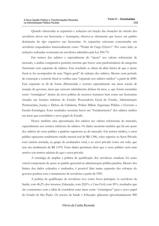 Parte IV – Conclusões
Flávio da Cunha Rezende
168
A Nova Gestão Pública e Transformações Recentes
na Administração Pública Paulista
Quando observadas as expansões e reduções em função das situações de vínculo dos
servidores ativos nas Secretarias e Autarquias, observa-se claramente que houve um padrão
dominante do tipo expansivo nas Secretarias. As expansões estiveram concentradas em
servidores enquadrados funcionalmente como “Titular de Cargo Efetivo”. Por outro lado, as
reduções realizadas ocorreram em servidores admitidos pela Lei 500/74.
Em termos dos salários e especialmente do “ajuste” aos valores referenciais de
mercado, a análise comparativa permitiu mostrar que houve uma predominância de categorias
funcionais com expansão de salários. Este resultado se afasta da idéia básica de que o ajuste
fiscal se fez acompanhar de uma “lógica geral” de redução dos salários. Mesmo num período
de contenção e controle fiscal se verifica uma “expansão nos salários médios” a partir de 2000.
Esta expansão se dá de forma diferenciada e ocorreu especialmente nas áreas sociais de
atuação do governo, áreas que estavam salarialmente defasas há anos, e, que foram assumidas
como “estratégicas” dentro da nova política de recursos humanos bem como nas Secretarias
situadas nas funções mínimas do Estado: Procuradoria Geral do Estado, Administração
Penitenciária, Justiça e Defesa da Cidadania, Polícia Militar, Segurança Pública e Governo e
Gestão Estratégica. Estes resultados mostram haver um “fortalecimento” dos salários médios
nas áreas que consolidam o novo papel do Estado.
Houve também uma aproximação dos salários aos valores referenciais do mercado,
especialmente nos estratos inferiores de salários. Os dados mostram também que há um ajuste
dos salários do setor público a padrões superiores ao do mercado. Em termos médios, o setor
público apresenta rendimento médio mensal real de R$ 1.586, valor superior ao Setor Privado
com carteira assinada, ao grupo de assalariados total, e ao setor privado como um todo, que
tem um rendimento de R$ 1.070. Estes dados permitem dizer que o setor público seria mais
atrativo em termos salariais do que o setor privado.
A estratégia de ampliar a política de qualificação dos servidores estaduais foi outro
visível componente de ajuste ao padrão gerencial na administração pública paulista. Dentro dos
limites dos dados coletados e analisados, é possível falar numa expansão dos esforços do
governo paulista com o treinamento de servidores a partir de 1995.
A política de qualificação de servidores teve como focos principais os servidores da
Saúde, com 46,2% dos recursos, Educação, com 22,0%, e Casa Civil, com 20%, resultados que
são consistentes com a idéia de considerar estas áreas como “estratégicas” para o novo papel
do Estado de São Paulo. Os setores de Saúde e Educação aplicaram aproximadamente 800
 