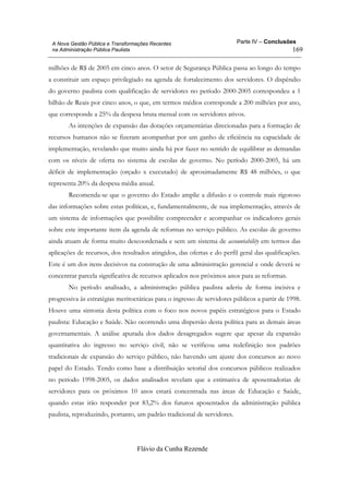 Parte IV – Conclusões
Flávio da Cunha Rezende
169
A Nova Gestão Pública e Transformações Recentes
na Administração Pública Paulista
milhões de R$ de 2005 em cinco anos. O setor de Segurança Pública passa ao longo do tempo
a constituir um espaço privilegiado na agenda de fortalecimento dos servidores. O dispêndio
do governo paulista com qualificação de servidores no período 2000-2005 correspondeu a 1
bilhão de Reais por cinco anos, o que, em termos médios corresponde a 200 milhões por ano,
que corresponde a 25% da despesa bruta mensal com os servidores ativos.
As intenções de expansão das dotações orçamentárias direcionadas para a formação de
recursos humanos não se fizeram acompanhar por um ganho de eficiência na capacidade de
implementação, revelando que muito ainda há por fazer no sentido de equilibrar as demandas
com os níveis de oferta no sistema de escolas de governo. No período 2000-2005, há um
déficit de implementação (orçado x executado) de aproximadamente R$ 48 milhões, o que
representa 20% da despesa média anual.
Recomenda-se que o governo do Estado amplie a difusão e o controle mais rigoroso
das informações sobre estas políticas, e, fundamentalmente, de sua implementação, através de
um sistema de informações que possibilite compreender e acompanhar os indicadores gerais
sobre este importante item da agenda de reformas no serviço público. As escolas de governo
ainda atuam de forma muito descoordenada e sem um sistema de accountability em termos das
aplicações de recursos, dos resultados atingidos, das ofertas e do perfil geral das qualificações.
Este é um dos itens decisivos na construção de uma administração gerencial e onde deverá se
concentrar parcela significativa de recursos aplicados nos próximos anos para as reformas.
No período analisado, a administração pública paulista aderiu de forma incisiva e
progressiva às estratégias meritocráticas para o ingresso de servidores públicos a partir de 1998.
Houve uma sintonia desta política com o foco nos novos papéis estratégicos para o Estado
paulista: Educação e Saúde. Não ocorrendo uma dispersão desta política para as demais áreas
governamentais. A análise apurada dos dados desagregados sugere que apesar da expansão
quantitativa do ingresso no serviço civil, não se verificou uma redefinição nos padrões
tradicionais de expansão do serviço público, não havendo um ajuste dos concursos ao novo
papel do Estado. Tendo como base a distribuição setorial dos concursos públicos realizados
no período 1998-2005, os dados analisados revelam que a estimativa de aposentadorias de
servidores para os próximos 10 anos estará concentrada nas áreas de Educação e Saúde,
quando estas irão responder por 83,2% dos futuros aposentados da administração pública
paulista, reproduzindo, portanto, um padrão tradicional de servidores.
 