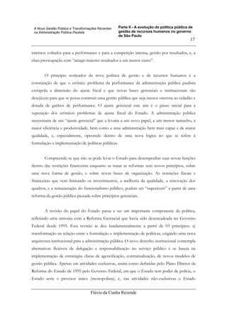 Parte II - A evolução da política pública de
gestão de recursos humanos no governo
de São Paulo
Flávio da Cunha Rezende
17
A Nova Gestão Pública e Transformações Recentes
na Administração Pública Paulista
internos voltados para a performance e para a competição interna, gestão por resultados, e, a
clara preocupação com “atingir maiores resultados a um menor custo”.
O principio norteador da nova política de gestão e de recursos humanos é a
constatação de que o crônico problema da performance da administração pública paulista
extrapola a dimensão do ajuste fiscal e que novas bases gerenciais e institucionais são
desejáveis para que se possa construir uma gestão pública que seja menos onerosa ao cidadão e
dotada de ganhos de performance. O ajuste gerencial este sim é o passo inicial para a
superação dos crônicos problemas de ajuste fiscal do Estado. A administração publica
necessitaria de um “ajuste gerencial” que a levaria a um novo papel, a um menor tamanho, a
maior eficiência e produtividade, bem como a uma administração bem mais capaz e de maior
qualidade, e, especialmente, operando dentro de uma nova lógica no que se refere à
formulação e implementação de políticas públicas.
Compreende-se que não se pode levar o Estado para desempenhar suas novas funções
dentro das restrições financeiras enquanto se tratar as reformas sem novos princípios, sobre
uma nova forma de gestão, e sobre novas bases de organização. As restrições fiscais e
financeiras que vem limitando os investimentos, a melhoria da qualidade, a renovação dos
quadros, e a remuneração do funcionalismo público, podem ser “superáveis” a partir de uma
reforma da gestão pública pautada sobre princípios gerenciais.
A revisão do papel do Estado passa a ser um importante componente da política,
refletindo uma sintonia com a Reforma Gerencial que havia sido desencadeada no Governo
Federal desde 1995. Esta revisão se deu fundamentalmente a partir de 03 princípios: a)
transformação na relação entre a formulação e implementação de políticas, exigindo uma nova
arquitetura institucional para a administração pública. O novo desenho institucional contempla
alternativas flexíveis de delegação e responsabilização no serviço público e se baseia na
implementação de estratégias claras de agencificação, contratualização, de novos modelos de
gestão pública. Apenas em atividades exclusivas, assim como definidas pelo Plano Diretor da
Reforma do Estado de 1995 pelo Governo Federal, em que o Estado tem poder de polícia, o
Estado seria o provisor único (monopolista), e, nas atividades não-exclusivas o Estado
 