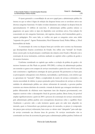 Parte IV – Conclusões
Flávio da Cunha Rezende
170
A Nova Gestão Pública e Transformações Recentes
na Administração Pública Paulista
O ajuste gerencial e a consolidação de um novo papel para a administração pública foi
intenso no que se refere à lógica de redução das despesas brutas com os servidores ativos nas
diversas categorias funcionais. Os dados revelam claramente uma redução na despesa bruta de
aproximadamente 15 milhões de reais/mês. A administração pública paulista reduziu os
pagamento em quase todos os tipos de dispêndios com servidores ativos. Esta redução foi
concentrada em três categorias funcionais, vale registrar, docente, nível intermediário geral e,
suporte pedagógico. Por outro lado, se verifica em quais as categorias existe uma nítida
“expansão dos gastos”: Agente Penitenciário; Nível Elementar Geral, Polícia Militar, e, Nível
Intermediário de Saúde.
A concentração de cortes na despesa bruta por servidor ativo ocorreu nas Secretarias
que desempenham funções econômicas do Estado. Isto reflete uma “retirada” do Estado
destes setores pela via da privatização e redefinição das relações entre Estado e Mercado com a
construção de novas instituições, conforme analisado no capítulo sobre a política de gestão e
de recursos humanos.
Conforme considerado no capítulo que analisa a evolução da política de gestão e de
recursos humanos em São Paulo no período 1995-2005, o esforço da administração paulista
em controlar os gastos com compras de serviços terceirizados a partir dos anos 90 foi uma das
mais consistentes e significativas estratégias de ajuste gerencial. Ela pavimentou as bases para
as preocupações subseqüentes com eficiência, racionalidade, e performance, com critérios que
se aproximam do “mercado”. Dada a complexidade da matriz de serviços contratados e da
intensa necessidade de alinhar os preços praticados pelos fornecedores de serviços as diversas
unidades da administração pública aos valores referenciais de mercado, o governo paulista
construiu um sistema eletrônico de controle e tomada de decisão que conseguiu introduzir um
padrão diferenciado de eficiência neste importante item das despesas governamental, com
impactos sensíveis sobre o desempenho fiscal do governo paulista. Desta forma, foi possível
ampliar significativamente a partir de 2003 o processo de contratação de serviços terceirizados
pela administração pública paulista sem conseqüências desastrosas sobre o equilíbrio fiscal.
Atualmente o governo sabe a cada momento quanto gasta em cada item adquirido no
mercado, quais os fornecedores que praticam preços de mercados, os preços (e composição
dos preços para serviços) referenciais, bem como os valores mais “adequados” para cada tipo
de serviço contratado nas diversas áreas do governo. Os serviços terceirizados vêm se
constituindo em fonte de economia de gastos para a administração pública paulista. Embora tal
 