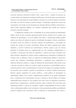 Parte IV – Conclusões
Flávio da Cunha Rezende
171
A Nova Gestão Pública e Transformações Recentes
na Administração Pública Paulista
economia represente percentual modesto sobre o gasto total e a despesa de pessoal, sua
evolução indica uma importante estratégia de política para controle dos gastos governamentais.
O processo de terceirização de serviços públicos concentrou-se na área de funções econômicas
do Estado, com 44% do total dos contratos firmados. A distribuição espacial dos contratos de
terceirizações está focada em três Secretarias que (Energia, Recursos Hídricos, Saneamento e
Obras; Saúde; Segurança Pública), em conjunto, respondem pela metade dos contratos
efetuados no período estudado.
O diagnóstico ensejado revela a consolidação de um ajuste gerencial da administração
pública. Houve de fato, conforme apresentado pelos diversos elementos de na análise, uma
tendência de aproximação a um novo padrão. Com efeito, a administração pública paulista
realizou um esforço de redução dos gastos, de redefinição dos papéis e funções, transferência
de funções, ajuste dos salários ao mercado, expansão das qualificações, e, uma política de
controle das compras de serviços terceirizados. Dentro dos limites sugeridos pelos dados
analisados, é possível evidenciar tais transformações. Todavia, sugere-se que este esforço
preliminar de pesquisa possa ser complementado por três estratégias complementares: a)
consolidar o estudo para uma matriz de indicadores e variáveis que sejam construídos com
dados primários adequados; b) realizar estudos complementares comparando as dinâmicas de
reformas entre os diferentes setores ou segmentos da administração pública; c) desenvolver
estudos que combinem metodologias quantitativas e qualitativas para compreender as
diferentes dimensões analíticas e a lógica da dinâmica das transformações. Recomenda-se que
o governo seja ágil em realizar um conjunto amplo de pesquisas em profundidade sobre as
escolas de governo, sobre as transformações nos sistemas de compra, nas estratégias da política
de concursos, novos modelos e padrões de atendimento ao servidor, modelos institucionais
flexíveis, agencias regulatórias de serviços públicos, e sobre padrões de desempenho na
administração pública. Estes estudos complementares poderiam ser de grande importância
para a compreensão das transformações recentes e iluminar as diversas lógicas de mudança
empreendida pelas reformas no caso paulista, bem como servir de importante instrumento
gerencial para o planejamento e tomada de decisões sobre as reformas. Por outro lado, seria
fundamental também o esforço de consolidar e ampliar a disponibilidade de bases de dados
sobre a administração pública, sobre instituições e sobre gerenciamento público, possibilitando
construir avaliações mais consistentes sobre as dinâmicas de transformação. Em síntese, a
 