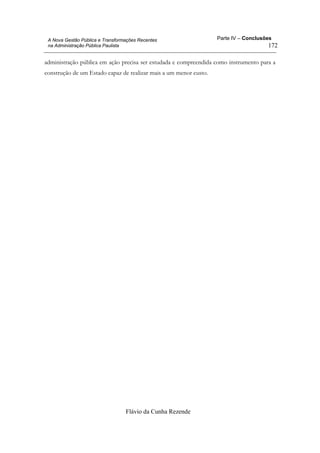 Parte IV – Conclusões
Flávio da Cunha Rezende
172
A Nova Gestão Pública e Transformações Recentes
na Administração Pública Paulista
administração pública em ação precisa ser estudada e compreendida como instrumento para a
construção de um Estado capaz de realizar mais a um menor custo.
 