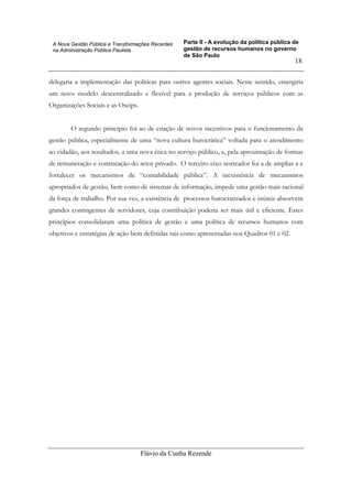 Parte II - A evolução da política pública de
gestão de recursos humanos no governo
de São Paulo
Flávio da Cunha Rezende
18
A Nova Gestão Pública e Transformações Recentes
na Administração Pública Paulista
delegaria a implementação das políticas para outros agentes sociais. Neste sentido, emergiria
um novo modelo descentralizado e flexível para a produção de serviços públicos com as
Organizações Sociais e as Oscips.
O segundo principio foi ao de criação de novos incentivos para o funcionamento da
gestão pública, especialmente de uma “nova cultura burocrática” voltada para o atendimento
ao cidadão, aos resultados, a uma nova ética no serviço público, e, pela aproximação de formas
de remuneração e contratação do setor privado. O terceiro eixo norteador foi a de ampliar a e
fortalecer os mecanismos de “contabilidade pública”. A inexistência de mecanismos
apropriados de gestão, bem como de sistemas de informação, impede uma gestão mais racional
da força de trabalho. Por sua vez, a existência de processos burocratizados e inúteis absorvem
grandes contingentes de servidores, cuja contribuição poderia ser mais útil e eficiente. Estes
princípios consolidaram uma política de gestão e uma política de recursos humanos com
objetivos e estratégias de ação bem definidas tais como apresentadas nos Quadros 01 e 02.
 