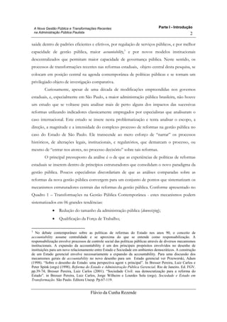 Parte I - Introdução
Flávio da Cunha Rezende
2
A Nova Gestão Pública e Transformações Recentes
na Administração Pública Paulista
saúde dentro de padrões eficientes e efetivos, por regulação de serviços públicos, e por melhor
capacidade de gestão pública, maior accountability,3
e por novos modelos institucionais
descentralizados que permitam maior capacidade de governança pública. Neste sentido, os
processos de transformações recentes nas reformas estaduais, objeto central desta pesquisa, se
colocam em posição central na agenda contemporânea de políticas públicas e se tornam um
privilegiado objeto de investigação comparativa.
Curiosamente, apesar de uma década de modificações empreendidas nos governos
estaduais, e, especialmente em São Paulo, a maior administração pública brasileira, não houve
um estudo que se voltasse para analisar mais de perto alguns dos impactos das sucessivas
reformas utilizando indicadores classicamente empregados por especialistas que analisaram o
caso internacional. Este estudo se insere nesta problematização e tenta analisar o escopo, a
direção, a magnitude e a intensidade do complexo processo de reformas na gestão pública no
caso do Estado de São Paulo. Ele transcende ao mero esforço de “narrar” os processos
históricos, de alterações legais, institucionais, e regulatórios, que demarcam o processo, ou
mesmo de “entrar nos atores, no processo decisório” sobre tais reformas.
O principal pressuposto da análise é o de que as experiências de políticas de reformas
estaduais se inserem dentro de princípios estruturadores que consolidam o novo paradigma da
gestão pública. Poucos especialistas discordariam de que as análises comparadas sobre as
reformas da nova gestão pública convergem para um conjunto de pontos que sistematizam os
mecanismos estruturadores centrais das reformas da gestão pública. Conforme apresentado no
Quadro 1 – Transformações na Gestão Pública Contemporânea - estes mecanismos podem
sistematizados em 06 grandes tendências:
• Redução do tamanho da administração pública (downsizing);
• Qualificação da Força de Trabalho;
3
No debate contemporâneo sobre as políticas de reformas do Estado nos anos 90, o conceito de
accountability assume centralidade e se aproxima do que se entende como responsabilização. A
responsabilização envolve processos de controle social das políticas públicas através de diversos mecanismos
institucionais. A expansão da accountability é um dos principais propósitos envolvidos no desenho de
instituições para um novo relacionamento entre Estado e Sociedade em ambientes democráticos. A construção
de um Estado gerencial envolve necessariamente a expansão da accountability. Para uma discussão dos
mecanismos gerais de accountability no novo desenho para um Estado gerencial ver Przeworski, Adam
(1998). “Sobre o desenho do Estado: uma perspectiva agent x principal”. In Bresser Pereira, Luiz Carlos e
Peter Spink (orgs) (1998). Reforma do Estado e Administração Pública Gerencial. Rio de Janeiro. Ed. FGV.
pp.39-74; Bresser Pereira, Luiz Carlos (2001). “Sociedade Civil: sua democratização para a reforma do
Estado”. in Bresser Pereira, Luiz Carlos, Jorge Wilheim e Lourdes Sola (orgs). Sociedade e Estado em
Transformação. São Paulo. Editora Unesp. Pp.67-119.
 