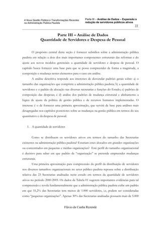Parte III – Análise de Dados – Expansão e
redução de servidores públicos ativos
Flávio da Cunha Rezende
22
A Nova Gestão Pública e Transformações Recentes
na Administração Pública Paulista
Parte III – Análise de Dados
Quantidade de Servidores e Despesa de Pessoal
O propósito central desta seção é fornecer subsídios sobre a administração pública
paulista em relação a dois dos mais importantes componentes estruturais das reformas e do
ajuste aos novos modelos gerenciais: a quantidade de servidores e despesa de pessoal. O
capítulo busca fornecer uma base para que se possa compreender de forma a magnitude, a
composição e mudança nestes elementos para o caso em análise.
A análise descritiva responde aos interesses de desvendar padrões gerais sobre: a) o
tamanho das organizações que compõem a administração pública paulista; b) a quantidade de
servidores e o padrão de alocação nas diversas secretarias e funções do Estado; c) padrões de
composição das despesas; e d) análise dos padrões de mudança estrutural e alinhamento a
lógica de ajuste da política de gestão pública e de recursos humanos implementadas. O
interesse é o de fornecer uma primeira aproximação, que servirá de base para análises mais
desagregadas nos capítulos posteriores sobre as mudanças na gestão pública em termos do seu
quantitativo e da despesa de pessoal.
1. A quantidade de servidores
Como se distribuem os servidores ativos em termos do tamanho das Secretarias
existentes na administração pública paulista? Estariam estes alocados em grandes organizações
ou concentrados em pequenas e médias organizações? Este perfil do tamanho organizacional
é decisivo para saber em que padrão de “organização” se pretende empreender mudanças
estruturais.
Uma primeira aproximação para compreensão do perfil da distribuição de servidores
nos diversos tamanhos organizacionais no setor público paulista repousa sobre a distribuição
relativa das 23 Secretarias analisadas neste estudo em termos da quantidade de servidores
ativos no período 2000-2005. Os dados da Tabela 01 sugerem importantes evidências para tal
compreensão e revela fundamentalmente que a administração pública paulista exibe um padrão
em que 51,2% das Secretarias tem menos de 1.000 servidores, i.e, podem ser consideradas
como “pequenas organizações”. Apenas 30% das Secretarias analisadas possuem mais de 5.000
 