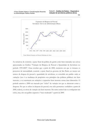 Parte III – Análise de Dados – Expansão e
redução de servidores públicos ativos
Flávio da Cunha Rezende
30
A Nova Gestão Pública e Transformações Recentes
na Administração Pública Paulista
Expansão da Despesa de Pessoal
Servidores Ativos da Administração Direta
0
735
1295
2464
1856
1973
2517
2089
1829
2764
2485
0
500
1000
1500
2000
2500
3000
1995 1996 1997 1998 1999 2000 2001 2002 2003 2004 2005
R$Milhõesde2005
Fonte: Boletim Estatístico de Pessoal. Elaboração do Autor
As tentativas de controle e ajuste fiscal da política de gestão estão bem marcadas nas curvas
apresentadas no Gráfico “Variação da Despesa de Pessoal e Quantidade de Servidores no
período 1995-2005”. Estas revelam que a partir de 2000, momento em que se instaura os
processos de racionalidade, controle e ajuste fiscal no governo de São Paulo, ao menos em
termos da despesa de pessoal e quantidade de servidores, se consolida um padrão onde as
variações (isto é as mudanças de propósitos nos princípios das políticas públicas) são bem
menores, e se constituem em reduções e expansões bem menores nestas duas dimensões. O
período anterior a 2000 era marcado por “ciclos” de variação em que se alteravam cortes e
despesas. No que se refere às despesas de pessoal, este ciclo permanece verdadeiro a partir de
2000, todavia, os níveis de variação são bem menores. Na outra variável não se configuram tais
ciclos, mas, sim um padrão expansivo “mais moderado” a partir de 2000.
 