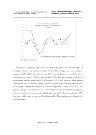 Parte III – Análise de Dados – Expansão e
redução de servidores públicos ativos
Flávio da Cunha Rezende
31
A Nova Gestão Pública e Transformações Recentes
na Administração Pública Paulista
Variação Real da Despesa de Pessoal e
Quantidade de Servidores no Poder Executivo
1995-2005
-10
-8
-6
-4
-2
0
2
4
6
8
10
1995/96 1997/98 1999/2000 2001/2002 2003/2004
%
Despesa de Pessoal* Quantidade de Servidores
Fonte: Boletim Estatístico de
Pessoal/SP. Elaboração do Autor
A composição da despesa de pessoal e sua variação em termos dos diferentes tipos de
servidores públicos é apresentada na Tabela 09. Em 2003, a despesa de pessoal atingiu o
patamar de 27,5 bilhões de reais, da qual 63% era voltada para os servidores ativos.
Comparando as variações relativas, observa-se que o Poder Executivo expande sua despesa a
taxas relativas menores no período 2000-2005 do que no 1995-2000. Todavia, existem padrões
diferenciados entre os diferentes grupos. Enquanto os ativos reduzem algo em torno de 9,0%
da sua despesa no primeiro dos períodos, os inativos expandem-na numa taxa de 28,6%. No
período seguinte, ocorre uma inversão do comportamento: os ativos expandem suas despesas,
embora com taxas sensivelmente mais reduzidas, há uma redução de aproximadamente 6,5%
(mais que o dobro) para os inativos, refletindo um padrão diferenciado entre os dois períodos
e os dois grupos.
 