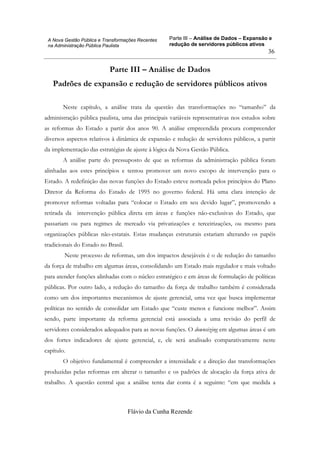 Parte III – Análise de Dados – Expansão e
redução de servidores públicos ativos
Flávio da Cunha Rezende
36
A Nova Gestão Pública e Transformações Recentes
na Administração Pública Paulista
Parte III – Análise de Dados
Padrões de expansão e redução de servidores públicos ativos
Neste capítulo, a análise trata da questão das transformações no “tamanho” da
administração pública paulista, uma das principais variáveis representativas nos estudos sobre
as reformas do Estado a partir dos anos 90. A análise empreendida procura compreender
diversos aspectos relativos à dinâmica de expansão e redução de servidores públicos, a partir
da implementação das estratégias de ajuste à lógica da Nova Gestão Pública.
A análise parte do pressuposto de que as reformas da administração pública foram
alinhadas aos estes princípios e tentou promover um novo escopo de intervenção para o
Estado. A redefinição das novas funções do Estado esteve norteada pelos princípios do Plano
Diretor da Reforma do Estado de 1995 no governo federal. Há uma clara intenção de
promover reformas voltadas para “colocar o Estado em seu devido lugar”, promovendo a
retirada da intervenção pública direta em áreas e funções não-exclusivas do Estado, que
passariam ou para regimes de mercado via privatizações e terceirizações, ou mesmo para
organizações públicas não-estatais. Estas mudanças estruturais estariam alterando os papéis
tradicionais do Estado no Brasil.
Neste processo de reformas, um dos impactos desejáveis é o de redução do tamanho
da força de trabalho em algumas áreas, consolidando um Estado mais regulador e mais voltado
para atender funções alinhadas com o núcleo estratégico e em áreas de formulação de políticas
públicas. Por outro lado, a redução do tamanho da força de trabalho também é considerada
como um dos importantes mecanismos de ajuste gerencial, uma vez que busca implementar
políticas no sentido de consolidar um Estado que “custe menos e funcione melhor”. Assim
sendo, parte importante da reforma gerencial está associada a uma revisão do perfil de
servidores considerados adequados para as novas funções. O downsizing em algumas áreas é um
dos fortes indicadores de ajuste gerencial, e, ele será analisado comparativamente neste
capítulo.
O objetivo fundamental é compreender a intensidade e a direção das transformações
produzidas pelas reformas em alterar o tamanho e os padrões de alocação da força ativa de
trabalho. A questão central que a análise tenta dar conta é a seguinte: “em que medida a
 
