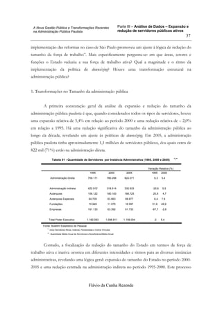 Parte III – Análise de Dados – Expansão e
redução de servidores públicos ativos
Flávio da Cunha Rezende
37
A Nova Gestão Pública e Transformações Recentes
na Administração Pública Paulista
implementação das reformas no caso de São Paulo promoveu um ajuste à lógica de redução do
tamanho da força de trabalho”. Mais especificamente pergunta-se: em que áreas, setores e
funções o Estado reduziu a sua força de trabalho ativa? Qual a magnitude e o ritmo da
implementação da política de downsizing? Houve uma transformação estrutural na
administração pública?
1. Transformações no Tamanho da administração pública
A primeira constatação geral da análise da expansão e redução do tamanho da
administração pública paulista é que, quando considerados todos os tipos de servidores, houve
uma expansão relativa de 5,4% em relação ao período 2000 e uma redução relativa de – 2,0%
em relação a 1995. Há uma redução significativa do tamanho da administração pública ao
longo da década, revelando um ajuste às políticas de downsizing. Em 2005, a administração
pública paulista tinha aproximadamente 1,1 milhões de servidores públicos, dos quais cerca de
822 mil (71%) estão na administração direta.
Tabela 01 - Quantidade de Servidores por Instância Administrativa (1995, 2000 e 2005) *,**
1995 2000 2005 1995 2000
Administração Direta 759.171 780.298 822.071 8,3 5,4
Administração Indireta 422.912 318.514 335.933 -20,6 5,5
Autarquias 156.122 180.183 188.725 20,9 4,7
Autarquias Especiais 64.709 63.863 68.877 6,4 7,9
Fundações 10.948 11.075 16.597 51,6 49,9
Empresas 191.133 63.392 61.733 -67,7 -2,6
Total Poder Executivo 1.182.083 1.098.811 1.158.004 -2 5,4
Variação Relativa (%)
Fonte: Boletim Estatístico de Pessoal
inclui Servidores Ativos, Inativos, Pensionistas e Outros Vínculos*.
Quantidade Média Anual de Servidores e Beneficiários/Média Anual**.
Contudo, a focalização da redução do tamanho do Estado em termos da força de
trabalho ativa e inativa ocorreu em diferentes intensidades e ritmos para as diversas instâncias
administrativas, revelando uma lógica geral: expansão do tamanho do Estado no período 2000-
2005 e uma redução centrada na administração indireta no período 1995-2000. Este processo
 